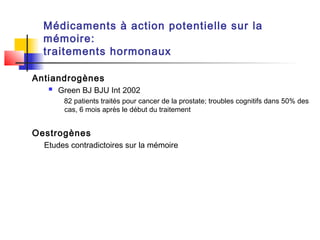 Médicaments à action potentielle sur la
  mémoire:
  traitements hormonaux

Antiandrogènes
      Green BJ BJU Int 2002
        82 patients traités pour cancer de la prostate; troubles cognitifs dans 50% des
        cas, 6 mois après le début du traitement


Oestrogènes
  Etudes contradictoires sur la mémoire
 