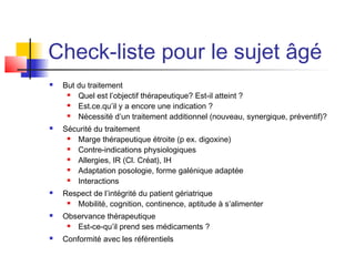 Check-liste pour le sujet âgé
   But du traitement
       Quel est l’objectif thérapeutique? Est-il atteint ?
       Est.ce.qu’il y a encore une indication ?
       Nécessité d’un traitement additionnel (nouveau, synergique, préventif)?
   Sécurité du traitement
      Marge thérapeutique étroite (p ex. digoxine)
      Contre-indications physiologiques
      Allergies, IR (Cl. Créat), IH
      Adaptation posologie, forme galénique adaptée
      Interactions
   Respect de l’intégrité du patient gériatrique
      Mobilité, cognition, continence, aptitude à s’alimenter
   Observance thérapeutique
      Est-ce-qu’il prend ses médicaments ?
   Conformité avec les référentiels
 