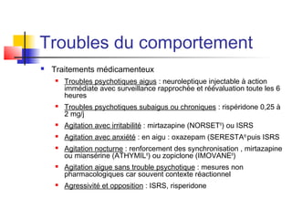 Troubles du comportement
   Traitements médicamenteux
       Troubles psychotiques aigus : neuroleptique injectable à action
        immédiate avec surveillance rapprochée et réévaluation toute les 6
        heures
       Troubles psychotiques subaigus ou chroniques : rispéridone 0,25 à
        2 mg/j
       Agitation avec irritabilité : mirtazapine (NORSET®) ou ISRS
       Agitation avec anxiété : en aigu : oxazepam (SERESTA®) puis ISRS
       Agitation nocturne : renforcement des synchronisation , mirtazapine
        ou miansérine (ATHYMIL®) ou zopiclone (IMOVANE®)
       Agitation aigue sans trouble psychotique : mesures non
        pharmacologiques car souvent contexte réactionnel
       Agressivité et opposition : ISRS, risperidone
 