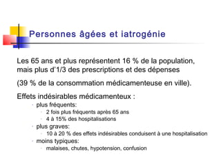 Personnes âgées et iatrogénie


Les 65 ans et plus représentent 16 % de la population,
mais plus d’1/3 des prescriptions et des dépenses
(39 % de la consommation médicamenteuse en ville).
Effets indésirables médicamenteux :
    -   plus fréquents:
         -   2 fois plus fréquents après 65 ans
         -   4 à 15% des hospitalisations
    -   plus graves:
         -   10 à 20 % des effets indésirables conduisent à une hospitalisation
    -   moins typiques:
         -   malaises, chutes, hypotension, confusion
 