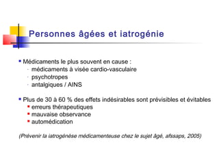 Personnes âgées et iatrogénie


   Médicaments le plus souvent en cause :
     - médicaments à visée cardio-vasculaire

     - psychotropes

     - antalgiques / AINS



   Plus de 30 à 60 % des effets indésirables sont prévisibles et évitables
      erreurs thérapeutiques

      mauvaise observance

      automédication



(Prévenir la iatrogénèse médicamenteuse chez le sujet âgé, afssaps, 2005)
 
