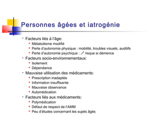 Personnes âgées et iatrogénie
   Facteurs liés à l’âge:
      Métabolisme modifié
      Perte d’autonomie physique : mobilité, troubles visuels, auditifs
      Perte d’autonomie psychique :  risque si démence
   Facteurs socio-environnementaux:
      Isolement
      Dépendance
   Mauvaise utilisation des médicaments:
        Prescription inadaptée
        Information insuffisante
        Mauvaise observance
        Automédication
   Facteurs liés aux médicaments:
      Polymédication
      Défaut de respect de l’AMM
      Peu d’études concernant les sujets âgés
 