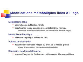 Modifications métaboliques liées à l ’age

Métabolisme rénal
      diminution de la filtration rénale
      insuffisance rénale possible avec créatininémie normale
          (diminution de sécrétion de créatinine par diminution de la masse maigre)

Métabolisme hépatique
      clairance hépatique réduite de 20%

Volume de distribution
      réduction de la masse maigre au profit de la masse grasse
          (risque d ’accumulation des médicaments liposolubles)

Diminution des taux d’albumine
      risque d ’augmenter l’action des médicaments liés aux protéines
 