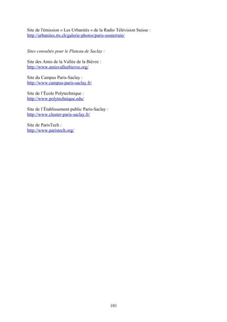 Site de l'émission « Les Urbanités » de la Radio Télévision Suisse :
http://urbanites.rts.ch/galerie-photos/paris-souterrain/


Sites consultés pour le Plateau de Saclay :

Site des Amis de la Vallée de la Bièvre :
http://www.amisvalleebievre.org/

Site du Campus Paris-Saclay :
http://www.campus-paris-saclay.fr/

Site de l’École Polytechnique :
http://www.polytechnique.edu/

Site de l’Établissement public Paris-Saclay :
http://www.cluster-paris-saclay.fr/

Site de ParisTech :
http://www.paristech.org/




                                                101
 