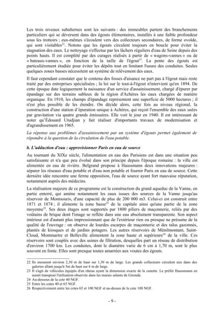 Les trois niveaux subalternes sont les suivants : des immeubles partent des branchements
particuliers qui se déversent dans des égouts élémentaires, installés à une faible profondeur
sous les trottoirs ; eux-mêmes s'écoulent vers des collecteurs secondaires, de forme ovoïde,
qui sont visitables22. Notons que les égouts circulent toujours en boucle pour éviter la
stagnation des eaux. Le nettoyage s'effectue par les lâchers réguliers d'eau de Seine depuis des
points hauts. Il est complété par des curages réalisés à partir de « wagons-vannes » ou de
« bateaux-vannes », en fonction de la taille de l'égout23. La pente des égouts est
particulièrement étudiée pour éviter les dépôts tout en limitant l'usure des conduites. Seules
quelques zones basses nécessitent un système de relèvement des eaux.
Il faut cependant constater que le contenu des fosses d'aisance ne part pas à l'égout mais reste
traité par des entreprises spécialisées ; la loi sur le tout-à-l'égout n'intervient qu'en 1894. De
cette époque date logiquement la naissance d'un service d'assainissement, chargé d'épurer par
épandage sur des terrains sableux de la région d'Achères les eaux chargées de matière
organique. En 1910, les champs d'épandage représentent une superficie de 5000 hectares ; il
n'est plus possible de les étendre. On décide alors, cette fois au niveau régional, la
construction d'une station d’épuration unique à Achères, qui reçoit l'ensemble des eaux usées
par gravitation via quatre grands émissaires. Elle voit le jour en 1940. Il est intéressant de
noter qu’Édouard Utudjian y fait réaliser d'importants travaux de modernisation et
d'agrandissement en 1965.
La réponse aux problèmes d'assainissement par un système d'égouts permet également de
répondre à la question de la circulation de l'eau potable.

b. L'adduction d'eau : approvisionner Paris en eau de source
Au tournant du XIXe siècle, l'alimentation en eau des Parisiens est dans une situation peu
satisfaisante et n'a que peu évolué dans son principe depuis l'époque romaine : la ville est
alimentée en eau de rivière. Belgrand propose à Haussmann deux innovations majeures :
séparer les réseaux d'eau potable et d'eau non potable et fournir Paris en eau de source. Cette
dernière idée rencontre une ferme opposition, l'eau de source ayant fort mauvaise réputation,
notamment auprès des médecins.
La réalisation majeure de ce programme est la construction du grand aqueduc de la Vanne, en
partie enterré, qui amène notamment les eaux issues des sources de la Vanne jusqu'au
réservoir de Montsouris, d'une capacité de plus de 200 000 m3. Celui-ci est construit entre
1871 et 1874 ; il alimente la zone basse24 de la capitale ainsi qu'une partie de la zone
moyenne25. Ses deux étages sont supportés par 1800 piliers de maçonnerie, reliés par des
voûtains de brique dont l'image se reflète dans une eau absolument transparente. Son aspect
intérieur est d'autant plus impressionnant que de l'extérieur rien ou presque ne présume de la
qualité de l'ouvrage : on observe de lourdes escarpes de maçonnerie et des talus gazonnés,
plantés de kiosques et de jardins potagers. Les autres réservoirs de Ménilmontant, Saint-
Cloud, Montmartre et Belleville alimentent la zone haute et supérieure 26 de la ville. Ces
réservoirs sont couplés avec des usines de filtration, desquelles part un réseau de distribution
d'environ 1700 km. Les conduites, dont le diamètre varie de 6 cm à 1,70 m, sont le plus
souvent en fonte. Elles sont presque toutes amarrées aux voutes des égouts.

22 Ils mesurent environ 2,30 m de haut sur 1,30 m de large. Les grands collecteurs circulent eux dans des
   galeries allant jusqu'à 5m de haut sur 6 m de large.
23 Il s'agit de véhicules équipés d'un râteau ayant la dimension exacte de la cunette. Le préfet Haussmann en
   aurait transposé l'utilisation observée dans les marais salants de Gironde.
24 Au-dessous de la cote 40 NGF.
25 Entre les cotes 40 et 65 NGF.
26 Respectivement entre les cotes 65 et 100 NGF et au-dessus de la cote 100 NGF.


                                                    -9-
 