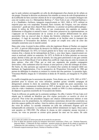 que la seule solution envisageable est celle du développement d'un chemin de fer urbain en
site propre. Pourtant la décision est plusieurs fois retardée en raison du coût d'expropriation et
de la difficulté de faire coexister chemin de fer et voies publiques. Les exemples étrangers tels
ceux de Londres avec le « Metropolitan Railway »30, New-York et son « Elevated Railway »
et le « Stadtbahn » berlinois, inaugurés respectivement en 1863, 1868 et 1875, militent en
majorité pour une voie suspendue. Pourtant, Paris s'oriente, dès l'origine, vers une solution
souterraine31, guidé par deux objectifs bien différents. Le premier est politico-philosophique :
depuis le milieu du XIXe siècle, Paris est aux avants-postes des capitales en matière
d'urbanisme et d'hygiène et entend le rester ; il faut donc poursuivre les expérimentations, en
s’appuyant sur la toute-puissance de la science et en rejetant définitivement les peurs
ancestrales liées au sous-sol dans le champ des histoires enfantines. Le second est plus
prosaïque : il s'agit de raccorder les halles centrales et de faciliter ainsi le transport des
marchandises et l'évacuation des déchets. Ce projet est couplé avec celui de créer des
entrepôts souterrains sous le marché central.
Dans cette veine, le projet le plus célèbre, celui des ingénieurs Brame et Flachat, est esquissé
en 1855 ; il prévoit effectivement de desservir les Halles par un tunnel passant sous le futur
boulevard Sébastopol. En 1872, le Conseil général de la Seine vote un projet ambitieux : la
création d'un « chemin de fer métropolitain de Paris », avec deux lignes, respectivement est-
ouest et nord-sud, réalisé en souterrain. En 1875, le Préfet de la Seine présente un nouveau
projet, destiné à relier, par une série de tunnels, les cinq gares parisiennes à une gare centrale
installée sous le Palais-Royal. C'est le début d'un conflit de vingt-cinq ans entre les tenants de
deux options : d'un côté l’État, qui se rend aux arguments des grandes compagnies
ferroviaires ; elles souhaitent relier les réseaux et ainsi pouvoir y faire des échanges de trains.
De l'autre, les élus parisiens qui aspirent à la création d'un système de transport dédié aux
habitants de l'agglomération. C'est la perspective de l'Exposition Universelle de 1900 qui
permet de débloquer la situation et consacre la victoire des élus parisiens. La première ligne,
Vincennes-Maillot, longue de 11 kilomètres et dotée de 18 stations, est inaugurée le 19 juillet
1900.
Le conflit n'empêche pas la succession des projets. Trois d'entre eux, en 1878, 1881 et 1876 32,
penchent pour le recours aux voies aériennes, pendant qu'une véritable campagne de
dénigrement conteste le choix du souterrain, battant le rappel des peurs ancestrales. Les
premières études commencent réellement en 1895 et durent trois ans. Le modèle choisi est
celui du « tube » londonien, à traction électrique, installé en 1890. Ce choix technique permet
de dépasser la question essentielle de l’évacuation des fumées.
Toute la réflexion est guidée par la contrainte juridique. En effet, L'article 552 du Code civil
stipule que le tréfonds ne bénéficie pas d'un régime particulier en matière de droit de
propriété. Pour éviter des procédures longues aux chances d'aboutissement réduites et tout
contentieux avec les propriétaires, les infrastructures souterraines doivent être construites au
droit des espaces publics de surface. Ainsi les métros, doivent suivre scrupuleusement le tracé
des voies de surface. La seconde contrainte est celle des collecteurs d'égouts qu'il est
indispensable de contourner. Le schéma de réseau définit initialement six lignes. Deux autres
sont ajoutées en 1902-1903. Par ailleurs le réseau ne doit comporter aucune traversée à
niveau, les voies ne pouvant se croiser qu'en passant les unes sur les autres. De cette


30 Le métro de Londres est aérien pour plus de la moitié de son parcours.
31 Pour le détail des premiers projets de transports ferroviaires souterrains à Paris, voir : Nicholas Papayanis,
   Sanconie Maïca. « Urbanisme du Paris souterrain : premiers projets de chemin de fer urbain et naissance de
   l'urbanisme des cités modernes » in Histoire, économie et société, 1998, 17e année, n°4. pp. 745-770.
32 Présentés respectivement par Heuzé, Chrétien et Panafieu et Fabre.


                                                     - 11 -
 