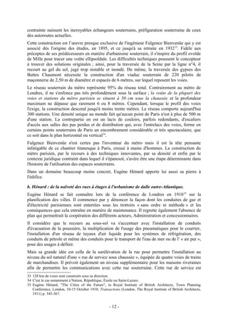 contrainte naissent les incroyables échangeurs souterrains, préfiguration souterraine de ceux
des autoroutes actuelles.
Cette construction est l’œuvre presque exclusive de l'ingénieur Fulgence Bienvenüe qui y est
associé dès l'origine des études, en 1895, et ce jusqu'à sa retraite en 193233. Fidèle aux
préceptes de ses prédécesseurs en matière d'urbanisme souterrain, il s'inspire du profil ovoïde
de Mille pour tracer une voûte ellipsoïdale. Les difficultés techniques poussent le concepteur
à trouver des solutions originales ; ainsi, pour la traversée de la Seine par la ligne n°4, il
recourt au gel du sol, jugé trop instable et inondé. De même, la traversée des gypses des
Buttes Chaumont nécessite la construction d'un viaduc souterrain de 220 pilotis de
maçonnerie de 2,50 m de diamètre et espacés de 6 mètres, sur lequel reposent les voies.
Le réseau souterrain du métro représente 95% du réseau total. Contrairement au métro de
Londres, il ne s'enfonce pas très profondément sous la surface ; la voûte de la plupart des
voies et stations du métro parisien se situent à 50 cm sous la chaussée et la profondeur
maximum ne dépasse que rarement 6 ou 8 mètres. Cependant, lorsque le profil des voies
l'exige, la construction descend jusqu'à moins trente mètres. Le réseau comporte aujourd'hui
300 stations. Une densité unique au monde fait qu'aucun point de Paris n'est à plus de 500 m
d'une station. La contrepartie en est un lacis de couloirs, parfois redondants, d'escaliers
d'accès aux salles des pas perdus et de distribution qui, avec l'entrelacs des voies, forme en
certains points souterrains de Paris un encombrement considérable et très spectaculaire, que
ce soit dans le plan horizontal ou vertical34.
Fulgence Bienvenüe n'est certes pas l'inventeur du métro mais il est la tête pensante
infatigable de ce chantier titanesque à Paris, creusé à mains d'hommes. La construction du
métro parisien, par le recours à des techniques innovantes, par sa densité et enfin par le
contexte juridique contraint dans lequel il s'épanouit, s'avère être une étape déterminante dans
l'histoire de l'utilisation des espaces souterrains.
Dans un domaine beaucoup moins concret, Eugène Hénard apporte lui aussi sa pierre à
l'édifice.

b. Hénard : de la naïveté des rues à étages à l'urbanisme de dalle outre-Atlantique.
Eugène Hénard se fait connaître lors de la conférence de Londres en 1910 35 sur la
planification des villes. Il commence par y dénoncer la façon dont les conduites de gaz et
d'électricité parisiennes sont enterrées sous les trottoirs « sans ordre ni méthode » et les
conséquences que cela entraîne en matière de maintenance. Il regrette également l'absence de
plan qui permettrait la coopération des différents acteurs, Administration et concessionnaires.
Il considère que le recours au sous-sol va s'accentuer avec l'installation de conduits
d'évacuation de la poussière, la multiplication de l'usage des pneumatiques pour le courrier,
l'installation d'un réseau de tuyaux d'air liquide pour les systèmes de réfrigération, des
conduits de pétrole et même des conduits pour le transport de l'eau de mer ou de l' « air pur »,
pour des usages à définir.
Mais sa grande idée est celle de la surélévation de la rue pour permettre l'installation au
niveau du sol naturel d'une « rue de service sous chaussée », équipée de quatre voies de trains
de marchandises. Il prévoit également un niveau supplémentaire pour les maisons riveraines
afin de permettre les communications avec cette rue souterraine. Cette rue de service est
33 128 km de voies sont construits sous sa direction.
34 C'est le cas notamment à Nation, République, Étoile ou Saint-Lazare.
35 Eugène Hénard, "The Cities of the Future", in Royal Institute of British Architects, Town Planning
   Conference, London, 10-15 October 1910, Transactions (London, The Royal Institute of British Architects,
   1911) p. 345-367.


                                                  - 12 -
 