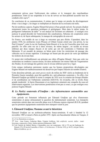 notamment prévue pour l'enlèvement des ordures et le transport des marchandises
pondéreuses. Entre la rue suspendue et la rue de service un faux-plafond accueille tous les
conduits cités supra36.
En conclusion de sa communication, il estime que le temps est proche du développement
d'une « rue à étage », les étages se multipliant en fonction de la croissance du trafic.
Par de nombreux aspects, Eugène Hénard fait preuve d'une grande naïveté. Ses projets éludent
notamment toutes les questions juridiques et géologiques. Mais dans le même temps, ils
préfigurent l'urbanisme de dalle37 et son analyse de l'existant est cohérente : il souligne avec
justesse le grand désordre de l'enterrement des canalisations, l'absence de coopération entre
les acteurs et, de façon subséquente, le manque de cartographie du sous-sol.
En France, son modèle de rue à étage ne rencontre que peu d'écho. Cependant, dans les
années 1930, les architectes Louis Plousey et Urbain Cassan créent une voie privée, la rue
Paul Cézanne38, entre la rue du Faubourg Saint-Honoré et la rue de Courcelles pour lotir une
parcelle. En effet cette rue est à deux niveaux, de même largeur ; on accède au niveau
inférieur par deux rampes d'accès et de sortie qui ont été construites à l'intérieur des
bâtiments. Il est encadré de poteaux en béton pour éviter les restrictions de passage des
véhicules sur le niveau supérieur. L'éclairage est fourni par des pavés de verre qui habillent
les trottoirs du niveau haut.
Ce projet doit irréfutablement son principe aux idées d'Eugène Hénard : bien que cette rue
souterraine ne conduise à aucun réseau, les deux architectes ont retenu l'idée de l’organisation
des fluides; ils ont ménagé des galeries sous le niveau inférieur pour les y loger.
Cette unique réalisation parisienne montre que les bonnes propositions développées par
Eugène Hénard ont malheureusement été desservies par l'aspect illusoire de nombre d'autres.
Cette deuxième période, qui court grosso modo du milieu du XIXe siècle au lendemain de la
Première Guerre mondiale, peut être qualifiée de « pré-urbanisme souterrain ». En effet, c'est
Édouard Utudjian qui définit le terme à compter de 1933 avec la création du Groupe d'études
et de coordination sur l'urbanisme souterrain (GECUS). En revanche, elle se révèle d'une
grande modernité : le baron Haussmann et ses ingénieurs entament une conquête du sous-sol
relativement organisée. Les interventions postérieures n'ont pas ce souci, ce que souligne avec
justesse Eugène Hénard.

B. Le Pari(s) souterrain d'Utudjian : des infrastructures automobiles aux
    équipements.
Cette période est fortement influencée par Édouard Utudjian qui rêve d'autoroutes
souterraines et pense sérieusement la question du stationnement souterrain. Les transports
souterrains entrent dans une nouvelle phase avec le Réseau express régional (R.E.R.) pendant
que les premiers équipements souterrains hors transport voient le jour.

1. Édouard Utudjian, l'homme avant le théoricien
Édouard Utudjian est un architecte-urbaniste franco-arménien. Il naît à Istanbul le 12
novembre 1905 et meurt à Paris en juillet 1975. Après son baccalauréat obtenu en Turquie, il
36 cf. les illustrations en annexe.
37 Voir : Jean Castex, Catherine Blain, Virginie Lefebvre, Sols artificiels, sursols, dalles : étude
historique comparative, Paris, Atelier parisien d'urbanisme, 2005.
38 Voir l'article de Gabriel Morice « Immeubles avec rue souterraine, 168 à 172 rue du Faubourg St-
    Honoré, 25 à 29 rue de Courcelles, à Paris », L'Architecture, 15 février 1932, p. 44-52, cité par Castex,
    Blain et Lefebvre, op. cit.


                                                      - 13 -
 