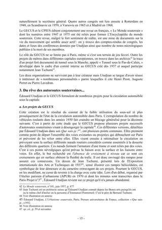 naturellement le secrétaire général. Quatre autres congrès ont lieu ensuite à Rotterdam en
1948, en Scandinavie en 1959, à Varsovie en 1965 et à Madrid en 1968.
Le GECUS et le CPIUS éditent conjointement une revue en français, « Le Monde souterrain »
dont les numéros entre 1947 et 1975 ont été reliés pour former L'Encyclopédie du monde
souterrain. Cette revue, malgré le fort sentiment de redite, est une mine de documents sur la
vie du mouvement qui semble assez actif : on y trouve des comptes-rendus de congrès, les
dates et lieux des conférences données par Utudjian ainsi que nombre de notes nécrologiques
publiées à la mort de ses membres.
Le rôle du GECUS ne se limite pas à Paris, même si c'est son terrain de jeu favori. Outre les
projets de métros dans différentes capitales européennes, on trouve dans les archives 42 la trace
d'un projet fort documenté de tunnel sous la Manche, appelé « Tunnel sous le Pas-de-Calais, »
développé dans le cadre d'un comité interne au GECUS créé dès 1937 et auquel participe
notamment Jean Tschumi43.
Les deux organisations ne survivent pas à leur créateur mais Utudjian se targue d'avoir réussi
à intéresser de « nombreuses personnalités » parmi lesquelles il cite Henri Prost, Auguste
Perret ou Pierre Lavedran.

3. Du rêve des autoroutes souterraines...
Édouard Utudjian et le GECUS formulent de nombreux projets pour la circulation automobile
sous la capitale.

a. Les projets du GECUS
Cette création est le résultat du constat de la faible utilisation du sous-sol et plus
prosaïquement de l'état de la circulation automobile dans Paris. L'extrapolation du nombre de
véhicules roulants dans les années 1930 fait craindre un blocage généralisé pour la décennie
suivante. C'est à partir de cette étude que le GECUS propose plusieurs projets successifs
d'autoroutes souterraines visant à désengorger la capitale 44. Ces différentes versions, détaillées
par Édouard Utudjian dans son Que sais-je ?45, ont plusieurs points communs. Elles prennent
comme point de départ l'ensemble des voies existantes ou projetées qui débouchent sur Paris
et prévoient de les relier entre elles. Elles visent ensuite à rationaliser la circulation en
prévoyant sous la surface différents nœuds routiers considérés comme essentiels à la desserte
des différents quartiers. Ces nœuds forment l'armature d'une trame et sont reliés par des voies.
C'est à ces points névralgiques qu'est prévue la liaison avec la surface et les liaisons entre
voies. En effet, le but recherché est l'absence de croisement à niveau car ce sont ces
croisements qui en surface obèrent la fluidité du trafic. Il est donc envisagé des rampes pour
assurer ces connexions. Un dessin de Jean Tschumi, présenté lors de l'Exposition
internationale des Arts et Techniques de 193746, sensé illustrer ces rampes hélicoïdales, est
symbolique de leur démesure et du caractère extravagant de ces projets. Pourtant le GECUS,
en les modifiant, ne cesse de revenir à la charge avec cette idée. Lors d'un débat, organisé par
l'Atelier parisien d’urbanisme (APUR) en 1970 et dont les minutes sont transcrites dans le
Paris Projet n°347 , Édouard Utudjian revient sur ce projet qu'il n'a jamais abandonné.
42 Le Monde souterrain, n°101, juin 1957, p. 477
43 Jean Tschumi est un architecte suisse qu’Édouard Utudjian connaît depuis les Beaux-arts puisqu'ils ont
     eu le même chef d'atelier en la personne d’Emmanuel Pontremoli. C'est le père de Bernard Tschumi.
44 Voir illustration en annexe
45 Édouard Utudjian, L'Urbanisme souterrain, Paris, Presses universitaires de France, collection « Que sais-
je , »1952.
46 Voir illustration en annexe
47 op. cit., p. 59 et suivantes


                                                  - 15 -
 