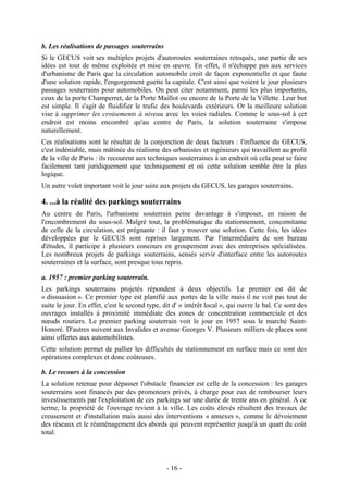 b. Les réalisations de passages souterrains
Si le GECUS voit ses multiples projets d'autoroutes souterraines retoqués, une partie de ses
idées est tout de même exploitée et mise en œuvre. En effet, il n'échappe pas aux services
d'urbanisme de Paris que la circulation automobile croit de façon exponentielle et que faute
d'une solution rapide, l'engorgement guette la capitale. C'est ainsi que voient le jour plusieurs
passages souterrains pour automobiles. On peut citer notamment, parmi les plus importants,
ceux de la porte Champerret, de la Porte Maillot ou encore de la Porte de la Villette. Leur but
est simple. Il s'agit de fluidifier le trafic des boulevards extérieurs. Or la meilleure solution
vise à supprimer les croisements à niveau avec les voies radiales. Comme le sous-sol à cet
endroit est moins encombré qu'au centre de Paris, la solution souterraine s'impose
naturellement.
Ces réalisations sont le résultat de la conjonction de deux facteurs : l'influence du GECUS,
c'est indéniable, mais mâtinée du réalisme des urbanistes et ingénieurs qui travaillent au profit
de la ville de Paris : ils recourent aux techniques souterraines à un endroit où cela peut se faire
facilement tant juridiquement que techniquement et où cette solution semble être la plus
logique.
Un autre volet important voit le jour suite aux projets du GECUS, les garages souterrains.

4. ...à la réalité des parkings souterrains
Au centre de Paris, l'urbanisme souterrain peine davantage à s'imposer, en raison de
l'encombrement du sous-sol. Malgré tout, la problématique du stationnement, concomitante
de celle de la circulation, est prégnante : il faut y trouver une solution. Cette fois, les idées
développées par le GECUS sont reprises largement. Par l'intermédiaire de son bureau
d'études, il participe à plusieurs concours en groupement avec des entreprises spécialisées.
Les nombreux projets de parkings souterrains, sensés servir d'interface entre les autoroutes
souterraines et la surface, sont presque tous repris.

a. 1957 : premier parking souterrain.
Les parkings souterrains projetés répondent à deux objectifs. Le premier est dit de
« dissuasion ». Ce premier type est planifié aux portes de la ville mais il ne voit pas tout de
suite le jour. En effet, c'est le second type, dit d' « intérêt local », qui ouvre le bal. Ce sont des
ouvrages installés à proximité immédiate des zones de concentration commerciale et des
nœuds routiers. Le premier parking souterrain voit le jour en 1957 sous le marché Saint-
Honoré. D'autres suivent aux Invalides et avenue Georges V. Plusieurs milliers de places sont
ainsi offertes aux automobilistes.
Cette solution permet de pallier les difficultés de stationnement en surface mais ce sont des
opérations complexes et donc coûteuses.

b. Le recours à la concession
La solution retenue pour dépasser l'obstacle financier est celle de la concession : les garages
souterrains sont financés par des promoteurs privés, à charge pour eux de rembourser leurs
investissements par l'exploitation de ces parkings sur une durée de trente ans en général. A ce
terme, la propriété de l'ouvrage revient à la ville. Les coûts élevés résultent des travaux de
creusement et d'installation mais aussi des interventions « annexes », comme le dévoiement
des réseaux et le réaménagement des abords qui peuvent représenter jusqu'à un quart du coût
total.




                                                - 16 -
 
