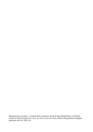 Illustration de couverture : Coupe du Paris souterrain, dessin de Jean-Michel Payet, in Clément
(Alain) et Thomas (Gilles) dir., Atlas du Paris souterrain, Paris, Éditions Parigramme/Compagnie
parisienne du livre, 2001, p.6.
 