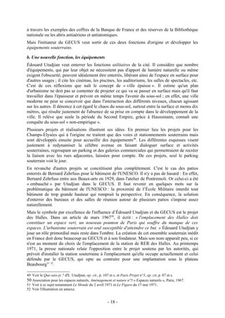 à travers les exemples des coffres de la Banque de France et des réserves de la Bibliothèque
nationale ou les abris antiaériens et antiatomiques.
Mais l'initiateur du GECUS veut sortir de ces deux fonctions d'origine et développer les
équipements souterrains.

b. Une nouvelle fonction, les équipements
Édouard Utudjian veut enterrer les fonctions utilitaires de la cité. Il considère que nombre
d'équipements, qui par leur objet ne nécessitent pas d'apport de lumière naturelle ou même
exigent l'obscurité, peuvent idéalement être enterrés, libérant ainsi de l'espace en surface pour
d'autres usages ; il cite les cinémas, les piscines, les auditoriums, les salles de spectacles, etc.
C'est de ces réflexions que naît le concept de « ville épaisse ». Il estime qu'un plan
d'urbanisme ne doit pas se contenter de projeter ce qui va se passer en surface mais qu'il faut
travailler dans l'épaisseur et prévoir en même temps l'avenir du sous-sol ; en effet, une ville
moderne ne peut se concevoir que dans l'interaction des différents niveaux, chacun agissant
sur les autres. Il dénonce à cet égard le chaos du sous-sol, surtout entre la surface et moins dix
mètres, qui résulte justement de l'absence de sa prise en compte dans le développement de la
ville. Il relève que seule la période du Second Empire, grâce à Haussmann, connaît une
conquête du sous-sol « non-empirique ».
Plusieurs projets et réalisations illustrent ses idées. En premier lieu les projets pour les
Champs-Élysées qui à l'origine ne traitent que des voies et stationnements souterrains mais
sont développés ensuite pour accueillir des équipements49. Les différentes esquisses visent
justement à redynamiser la célèbre avenue en faisant dialoguer surface et activités
souterraines, regroupant un parking et des galeries commerciales qui permettraient de recréer
la liaison avec les rues adjacentes, laissées pour compte. De ces projets, seul le parking
souterrain voit le jour.
En revanche d'autres projets se concrétisent plus complètement. C'est le cas des patios
enterrés de Bernard Zehrfuss pour le bâtiment de l'UNESCO. Il n'y a pas de hasard : En effet,
Bernard Zehrfuss entre aux Beaux-arts en 1929, dans l'atelier de Pontremoli. Or celui-ci a été
« embauché » par Utudjian dans le GECUS. Il faut revenir en quelques mots sur la
problématique du bâtiment de l'UNESCO : la proximité de l’École Militaire interdit tout
bâtiment de trop grande hauteur qui romprait la perspective. En conséquence, la solution
d'enterrer des bureaux et des salles de réunion autour de plusieurs patios s'impose assez
naturellement.
Mais le symbole par excellence de l'influence d’Édouard Utudjian et du GECUS est le projet
des Halles. Dans un article de mars 196750, il écrit : « l'emplacement des Halles doit
constituer un espace vert, un nouveau poumon de Paris qui souffre du manque de ces
espaces. L'urbanisme souterrain est seul susceptible d'atteindre ce but. » Édouard Utudjian y
joue un rôle primordial mais reste dans l'ombre. La création de cet ensemble souterrain inédit
en France doit donc beaucoup au GECUS et à son fondateur. Mais son nom apparaît peu, si ce
n'est au moment du choix de l'emplacement de la station de RER des Halles. Au printemps
1971, la presse nationale relaie l'opposition entre le projet soutenu par les autorités, qui
prévoit d'installer la station souterraine à l'emplacement qu'elle occupe actuellement et celui
défendu par le GECUS, qui opte au contraire pour une implantation sous le plateau
Beaubourg51 52.

49 Voir le Que-sais-je ? d'E. Utudjian, op. cit., p. 107 et s. et Paris Projet n°3, op. cit, p. 87 et s.
50 Association pour les espaces naturels, Aménagement et nature n°5 « Espaces naturels », Paris, 1967.
51 Voir à ce sujet notamment Le Monde du 2 avril 1971 et Le Figaro du 17 mai 1971.
52 Voir l'illustration en annexe.


                                                     - 18 -
 