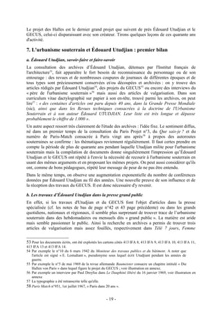Le projet des Halles est le dernier grand projet que suivent de près Édouard Utudjian et le
GECUS, celui-ci disparaissant avec son créateur. Tirons quelques leçons de ces quarante ans
d'activité.

7. L'urbanisme souterrain et Édouard Utudjian : premier bilan
a. Édouard Utudjian, savoir-faire et faire-savoir
La consultation des archives d’Édouard Utudjian, détenues par l'Institut français de
l'architecture53, fait apparaître le fort besoin de reconnaissance du personnage ou de son
entourage : des revues et de nombreuses coupures de journaux de différentes époques et de
tous types sont précieusement conservées et/ou découpées et archivées : on y trouve des
articles rédigés par Édouard Utudjian54, des projets du GECUS55 ou encore des interviews du
« père de l'urbanisme souterrain »56 mais aussi des articles de vulgarisation. Dans son
curriculum vitae dactylographié sur papier à son en-tête, trouvé parmi les archives, on peut
lire57 : « des centaines d'articles ont paru depuis 40 ans, dans la Grande Presse Mondiale
(sic), ainsi que dans les Revues techniques consacrées à la doctrine de l'Urbanisme
Souterrain et à son auteur Édouard UTUDJIAN. Leur liste est très longue et dépasse
probablement le chiffre de 1.000 ».
Un autre aspect ressort très clairement de l'étude des archives : l'idée fixe. Le sentiment diffus,
né dans un premier temps de la consultation du Paris Projet n°3, du Que sais-je ? et du
numéro de Paris-Match consacrée à Paris vingt ans après 58 à propos des autoroutes
souterraines se confirme : les thématiques reviennent régulièrement. Il faut certes prendre en
compte la période de plus de quarante ans pendant laquelle Utudjian milite pour l'urbanisme
souterrain mais la compilation de documents donne singulièrement l'impression qu’Édouard
Utudjian et le GECUS ont répété à l'envie la nécessité de recourir à l'urbanisme souterrain en
usant des mêmes arguments et en proposant les mêmes projets. On peut aussi considérer qu'ils
ont, comme de bons pédagogues, répété leur message de peur de ne pas être entendu.
Dans le même temps, on observe une augmentation exponentielle du nombre de conférences
données par Édouard Utudjian au fil des années. Une nouvelle preuve de son influence et de
la réception des travaux du GECUS. Il est donc nécessaire d'y revenir.

b. Les travaux d’Édouard Utudjian dans la presse grand public
En effet, si les travaux d'Utudjian et du GECUS font l'objet d'articles dans la presse
spécialisée (cf. les notes de bas de page n°42 et 43 page précédente) ou dans les grands
quotidiens, nationaux et régionaux, il semble plus surprenant de trouver trace de l’urbanisme
souterrain dans des hebdomadaires ou mensuels dits « grand public ». La matière est aride
mais semble passionner le public. Ainsi la recherche en archives a permis de trouver trois
articles de vulgarisation mais assez fouillés, respectivement dans Télé 7 jours, Femme


53 Pour les documents écrits, ont été exploités les cartons côtés 413 IFA 8, 413 IFA 9, 413 IFA 10, 413 IFA 11,
413 IFA 13 et 413 IFA 14.
54 Par exemple le n°10 du 6 mars 1942 du Moniteur des travaux publics et du bâtiment. A noter que
   l'article est signé « E. Lestudiant », pseudonyme sous lequel écrit Utudjiant pendant les années de
   guerre.
55 Par exemple le n°5 de mai 1969 de la revue allemande Baumeister consacre un chapitre intitulé « Die
   Hallen von Paris » dans lequel figure le projet du GECUS ; voir illustration en annexe.
56 Par exemple un interview par Paul Dreyfus dans Le Dauphiné libéré du 16 janvier 1969, voir illustration en
   annexe
57 La typographie a été retranscrite telle qu'elle.
58 Paris Match n°951, 1er juillet 1967, « Paris dans 20 ans ».

                                                    - 19 -
 