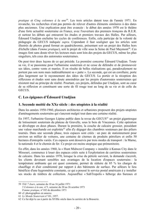 pratique et Cinq colonnes à la une59. Les trois articles datent tous de l'année 1971. En
revanche, les recherches n'ont pas permis de relever d'autres éléments similaires à des dates
plus anciennes. Une explication peut être avancée : le début des années 1970 est le théâtre
d'une forte actualité souterraine en France, avec l'ouverture des premiers tronçons du R.E.R.
et surtout les débats qui entourent les études et premiers travaux des Halles. Par ailleurs,
Édouard Utudjian enchaîne les cycles de conférences. Enfin, cela participe de la volonté de
pédagogie du GECUS indiquée supra. Cependant il faut souligner que les articles sont
illustrés de photos grand format en quadrichromie, présentant soit un projet des Halles hors
d'échelle (dans Femme pratique), soit le projet de ville sous la Seine de Paul Maymont 60. Ces
images font sans doute rêver les lecteurs mais sont loin des projets du GECUS, même les plus
singuliers, tels ceux des autoroutes souterraines.
On peut tirer deux leçons de ce qui précède. La première concerne Édouard Utudjian. Toute
sa vie, il se passionne pour l'urbanisme souterrain et ne cesse de défendre et de promouvoir
ses idées, contre vents et marées. Il en résulte de belles réalisations qui, paradoxalement ne
portent pas son nom mais indéniablement sa « patte ». La seconde, qui est un corollaire, porte
plus largement sur le rayonnement des idées du GECUS. La portée et la réception des
réflexions et études sont sans doute amoindries par les projets d'autoroutes souterraines qui
résistent mal au principe de réalité. Pourtant, ces projets, défendus par Utudjian, sont au cœur
de sa réflexion et constituent une sorte de fil rouge tout au long de sa vie et de celle du
GECUS.

C. Les épigones d’Édouard Utudjian

1. Seconde moitié du XXe siècle : des utopistes à la réalité
Dans les années 1950-1960, plusieurs architectes et urbanistes proposent des projets utopistes
d'aménagements souterrains qui s'ancrent malgré tout dans une certaine réalité.
En 1957, l'urbaniste Georges Lépine publie dans la revue du GECUS 61 un projet gigantesque
de lotissement souterrain du plateau de Gravelle, sous le bois de Vincennes. Cette opération
se développe en deux phases. Durant la première, la couche de calcaire grossier, possédant
une valeur marchande est exploitée 62 afin d'y dégager des chambres soutenues par des piliers
tournés. Dans une seconde phase, trois espaces sont créés : un parc de stationnement pour
environ un millier de voitures, une centaine de citernes de produits pétroliers et enfin 50
hectares d'entrepôts variés. Ces espaces sont desservis par trois modes de transport : la Marne,
la nationale 4 et le chemin de fer. Ce projet est moins utopique que prémonitoire.
En effet, dans les années 1960, la « Hunt Midwest Company » installée à Kansas City dans le
Missouri, commence à louer des espaces créés suite à l'exploitation de carrières souterraines
de calcaire. Dans les années 1970, lorsque la crise du pétrole survient, la demande s'accroît,
les clients devenant sensibles aux avantages de la location d'espaces souterrains : la
température ambiante qui est quasi constante, permet de réduire de 85 % les charges de
chauffage et d'air conditionné par rapport à des bâtiments de surface. Par ailleurs le lieu
bénéficie d'une hygrométrie constante, ce qui a poussé le service postal américain à y installer
ses stocks de timbres de collection. Aujourd'hui « SubTropolis » héberge des bureaux et


59 Télé 7 Jours, semaine du 10 au 16 juillet 1971
   5 Colonnes à la une, n°3, semaine du 20 au 26 octobre 1971
   Femme pratique, n°102 de décembre 1971
60 cf. photographies en annexe.
61 Le Monde Souterrain n°101, 1957.
62 Ce fut déjà le cas à partir du XVIIIe siècle dans la carrière de la Brasserie.


                                                       - 20 -
 
