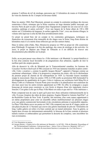 propose 5 millions de m3 de stockage, parcourus par 11 kilomètres de routes et 4 kilomètres
de voies de chemins de fer. L'utopie est devenue réalité.


Dans les années 1960, Paul Maymont, prenant en compte la contrainte juridique des travaux
souterrains à Paris, remarque que la Seine constitue un large domaine public inoccupé, qui
traverse Paris de part en part. Il propose donc l'équipement complet de son sous-sol en voies
routières, parkings et autres activités63. Avec une largeur de la Seine allant de 150 à 200
mètres sur 12 kilomètres de longueur, la surface approche 2 km² ; avec une dizaine d'étages, le
volume utile équivaut à celui du bâti d'un arrondissement entier.
Ce projet ne prend bien sûr en compte ni les contraintes géologiques, techniques ou
financières du creusement d'un immeuble de dix étages sous la Seine, long d'une dizaine de
kilomètres mais il a le mérite d'une réflexion qui sort des sentiers battus.
Dans le même ordre d'idée, Max Abramovitz propose en 1964 un projet de ville souterraine
pour Pittsburgh. Il regroupe à la fois des parkings, des zones de stockage et des activités. Là
aussi, le projet ne dépasse pas l'étape de l'ébauche et il est difficile de trouver une
documentation plus détaillée sur le projet.


Enfin, on ne peut passer sous silence la « Ville intérieure » de Montréal. Le projet bénéficie à
la fois d'un contexte local favorable et du pragmatisme d'un urbaniste, capable de tirer le
meilleur parti des utopies passées.
Afin de desservir la ville de Montréal par le Transcontinental canadien, les hommes du
Canadian Northern Railroads (CNR) creusent en 1918 une immense tranchée en plein centre-
ville. Cette « cicatrice », comme la qualifie Jacques Besner64, apparaît à l'époque comme un
cauchemar urbanistique. Alliée à la progressive congestion du centre, elle est le déclencheur
du premier projet de chemin de fer métropolitain en 1929. La Seconde Guerre mondiale
stoppe le mouvement. Dans les années 1950, le CNR confie au promoteur Bill Zeckendorf le
développement du quadrilatère de la gare. Celui-ci s'adresse aux architectes Ieoh Ming Pei et
Henry Cobb et à l'urbaniste Vincent Ponte pour travailler à la planification non seulement du
site mais aussi tous les autres terrains appartenant au CNR. En effet, la compagnie a acquis
beaucoup de terrain pour construire sa voie ferrée et dispose d'une très importante réserve
foncière. C'est grâce à elle que la Place Ville-Marie est créée et que naît la « Ville intérieure ».
Ponte comprend tout de suite le parti qu'il peut tirer d'une utilisation tridimensionnelle de la
ville. Il avoue s'inspirer des idées de deux utopistes, Eugène Hénard et Antonio Sant'Elia 65, et
du Rockfeller Center de New York. Il profite, fait rarissime, d'un vaste espace appartenant à
un même propriétaire pour créer un ensemble urbain multifonctionnel sur plusieurs étages
avec une galerie commerciale horizontale et des circulations piétonne et automobile séparées.
La Place Ville-Marie ouvre ses portes en 1962. Elle comporte une tour de 47 étages, posée sur
une plaza de plus de 1,5 hectares qui couvre une galerie marchande de près de 3 kilomètres de
long. Ladite galerie est reliée à la Gare centrale par un tunnel piétonnier. Sous la galerie, se
logent deux niveaux de stationnement automobile, le faisceau de la Gare centrale et plusieurs
tunnels routiers et embarcadères qui permettent la desserte du complexe, sans encombrer les
rues avoisinantes.


63 Voir illustration en annexe
64 Jacques Besner, « Genèse de la ville intérieure de Montréal » in ACUSS ; Ville de Montréal. Proceedings of
   the 7th International Conference, Underground Space : Indoor Cities of Tomorrow, Montréal, 1997, p. 2.
65 Architecte et urbaniste italien, membre du mouvement futuriste et concepteur de « La Città Nuova »


                                                   - 21 -
 