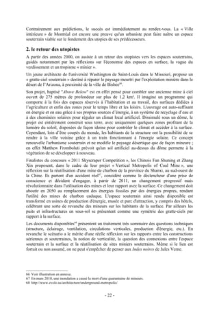 Contrairement aux prédictions, le succès est immédiatement au rendez-vous. La « Ville
intérieure » de Montréal est encore une preuve qu'un urbaniste peut faire naître un espace
souterrain viable sur le fondement des utopies de ses prédécesseurs.

2. le retour des utopistes
A partir des années 2000, on assiste à un retour des utopistes vers les espaces souterrains,
guidés notamment par les réflexions sur l'économie des espaces en surface, la vague du
verdissement et un tropisme « minier ».
Un jeune architecte de l'université Washington de Saint-Louis dans le Missouri, propose un
« gratte-ciel souterrain » destiné à réparer le paysage meurtri par l'exploitation minière dans le
désert de l’Arizona, à proximité de la ville de Bisbee66.
Son projet, baptisé "Above Below" est en effet pensé pour combler une ancienne mine à ciel
ouvert de 275 mètres de profondeur sur plus de 1,2 km². Il imagine un programme qui
comporte à la fois des espaces réservés à l’habitation et au travail, des surfaces dédiées à
l’agriculture et enfin des zones pour le temps libre et les loisirs. L'ouvrage est auto-suffisant
en énergie et en eau grâce à ses propres sources d’énergie, à un système de recyclage d’eau et
à des cheminées solaires pour réguler un climat local artificiel. Dissimulé sous un dôme, le
projet est entièrement construit sous terre, avec uniquement quelques zones profitant de la
lumière du soleil, disposées de façon idoine pour contrôler le climat et accéder à la surface.
Cependant, loin d’être coupés du monde, les habitants de la structure ont la possibilité de se
rendre à la ville voisine grâce à un train fonctionnant à l'énergie solaire. Ce concept
renouvelle l'urbanisme souterrain et ne modifie le paysage désertique que de façon mineure ;
en effet Matthew Fromboluti prévoit qu'un sol artificiel au-dessus du dôme permette à la
végétation de se développer à nouveau.
Finalistes du concours « 2011 Skyscraper Competition », les Chinois Fan Shuning et Zhang
Xin proposent, dans le cadre de leur projet « Vertical Metropolis of Coal Mine », une
réflexion sur la réutilisation d'une mine de charbon de la province du Shanxi, au sud-ouest de
la Chine. Ils partent d'un accident réel 67, considéré comme le déclencheur d'une prise de
conscience et décident d'engager, à partir de 2011, un changement progressif mais
révolutionnaire dans l'utilisation des mines et leur rapport avec la surface. Ce changement doit
aboutir en 2050 au remplacement des énergies fossiles par des énergies propres, rendant
l'utilité des mines de charbon caduque. L'espace souterrain ainsi rendu disponible est
transformé en usines de production d'énergie, musée et parc d'attraction, y compris des hôtels,
célébrant une sorte de revanche des mineurs sur les habitants de la surface. Par ailleurs les
puits et infrastructures en sous-sol se présentent comme une symétrie des gratte-ciels par
rapport à la surface.
Les documents disponibles68 présentent un traitement très sommaire des questions techniques
(structure, éclairage, ventilation, circulations verticales, production d'énergie, etc.). En
revanche le scénario a le mérite d'une réelle réflexion sur les rapports entre les constructions
aériennes et souterraines, la notion de verticalité, la question des connexions entre l'espace
souterrain et la surface et la réutilisation de sites miniers souterrains. Même si le lien est
fortuit ou non assumé, on ne peut s'empêcher de penser aux Indes noires de Jules Verne.




66 Voir illustration en annexe.
67 En mars 2010, une inondation a causé la mort d'une quarantaine de mineurs.
68 http://www.evolo.us/architecture/underground-metropolis/


                                                   - 22 -
 