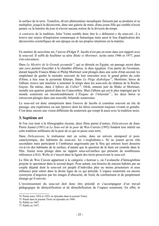 la surface de la terre. Toutefois, divers phénomènes inexpliqués finissent par se produire et se
multiplier, jusqu'à la découverte, dans une galerie de mine, d'une jeune fille qui semble n'avoir
jamais vu la lumière du jour et n'avoir aucune notion de la division du temps.
A contrario de la tradition, Jules Verne semble donc être le « défenseur » du sous-sol ; il y
trouve une source d'inspiration romanesque et fantastique mais aussi le lieu d'application des
découvertes scientifiques de son époque ou de ses propres intuitions en la matière.


En matière de neuvième art, l’œuvre d'Edgar P. Jacobs n'est pas en reste dans son rapport avec
le sous-sol. Il suffit de feuilleter sa série Blake et Mortimer, écrite entre 1946 et 1977, pour
s'en convaincre.
Dans Le Mystère de la Grande pyramide 74, qui se déroule en Égypte, un passage secret dans
une cave permet d'accéder à la chambre d'Horus, le dieu égyptien. Une partie de l'aventure,
durant laquelle Francis Blake et Philip Mortimer sont plongés dans une sorte d'état second, les
empêchant de garder le moindre souvenir de leur rencontre avec le grand prêtre du culte
d'Aton, a lieu sous la pyramide Khéops. Dans Le Piège diabolique75, Mortimer, héros de
l'album, trouve une machine à remonter le temps dans les sous-sols du château de la Roche-
Guyon. De même, dans L'Affaire du Collier76, Olrik, ennemi juré de Blake et Mortimer,
installe son quartier général dans les Catacombes. Mais l'album qui est le plus imprégné par le
monde souterrain est incontestablement L’Énigme de l'Atlantide77 ; les deux héros se
retrouvent plongés dans une nouvelle Atlantide souterraine.
Le sous-sol est donc omniprésent dans l'oeuvre de Jacobs et constitue souvent un rite de
passage, une expérience ou une épreuve dont les héros ressortent toujours vivants et grandis.
C'est donc encore une vision différente du souterrain qui rompt là aussi avec la tradition noire.

3. Septième art
Si l'on s'en tient à la filmographie récente, deux films parmi d’autres, Delicatessen de Jean-
Pierre Jeunet (1991) et Le Sous-sol de la peur de Wes Craven (1992) fondent leur intérêt sur
cette tradition millénaire de la peur de ce qui se passe sous terre.
Dans Delicatessen, le réalisateur met en scène, dans un univers atemporel et post-
cataclysmique, des habitants du sous-sol, les « troglodistes ». Ils ne jouent qu’un rôle
secondaire mais participent à l’ambiance angoissante par le flou qui entoure leurs desseins
vis-à-vis des habitants de la surface, d’autant que la question de la faim est centrale dans le
film. Jeunet nous plonge dans un rapport sous-sol/surface qui présente de nombreuses
références à H.G. Wells et s’inscrit dans la lignée des récits proscrivant le sous-sol.
Le film de Wes Craven appartient à la catégorie « horreur », où l’avalanche d’hémoglobine
projette le spectateur dans le second degré. Pour autant, son histoire de maison habitée par un
couple déjanté dont le sous-sol est peuplé d’individus plus ou moins prisonniers et sous
influence peut entrer dans la droite ligne de ce qui précède. L’espace souterrain est encore
synonyme d’angoisse par les images d’obscurité, de froid, de confinement et de peuplement
étrange qu’il renvoie.
L’investissement du sous-sol doit donc être précédé et s’accompagner d’un travail
pédagogique de démystification et de démythification de l’espace souterrain. En effet, le

74   Paraît entre 1954 et 1955, en épisodes dans le journal Tintin.
75   Paraît dans le journal Tintin en épisodes en 1960.
76   Publié en 1967.
77   Publié en 1957.


                                                        - 25 -
 
