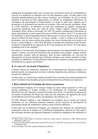 changement de paradigme prôné supra ne peut être couronné de succès qu’en réhabilitant le
sous-sol. Les architectes et urbanistes ont là un rôle important à jouer ; en effet, grâce à leur
formation pluridisciplinaire qui allie sciences humaines, art et technique, ils sont en mesure
d'aborder la question de façon dépassionnée, en s'alliant les compétences d'historiens, de
sociologues, de psychologues et d'ergonomistes. Ce retour en grâce doit s’appuyer sur la
promotion et la présentation de réussites en la matière. Elles sont souvent méconnues. Outre
la « Ville intérieure » de Montréal, on peut citer notamment les galeries commerciales
souterraines japonaises telles que celles de Tokyo, Osaka, Sapporo, Nagoya, Fukuoka,
Yokohama, Kyoto, Kobe ou Kawasaki. En 1995, les surfaces commerciales souterraines au
Japon représentaient un total cumulé d'environ un million de mètres carrés 78. Il est aussi utile
de mentionner le projet d'agrandissement de Moscou par un recours massif au sous-sol. Il est
prévu la création de deux niveaux ; un niveau « public » , entre la surface et 20 mètres de
profondeur, avec de vastes couloirs pour piétons, des zones commerciales et de loisirs et un
niveau « centre d'affaires », entre 20 et 40 mètres, accueillant des entreprises et des bureaux.
L'objectif est l'installation en souterrain de 30 % des entreprises de service, 70 % des places
de parking et 80 % des entrepôts79.
Par ailleurs, il est nécessaire d'accompagner cette promotion d’un rappel parallèle de tous les
espaces « aériens » qui, par leur fonction ou leur conception, sont aveugles : grandes surfaces
commerciales, cinémas, salles de spectacles, salles de sport, auditoriums, etc. Leur taux de
fréquentation est là pour démentir que l'utilisation d'espaces sans lumière naturelle à l'usage
du public est rédhibitoire. Il serait d'ailleurs intéressant de connaître la surface que représente
l'ensemble de ces espaces sans fenêtres.

B. Le sous-sol : un monde d’ingénieurs
L’histoire récente de l’urbanisme souterrain, de sa théorisation par Édouard Utudjian à la
période actuelle, est marquée par une lente et continue disparition des architectes et urbanistes
au profit des ingénieurs.
Un bref retour sur l’histoire des membres du GECUS et un état des lieux actuel permettent de
saisir l’évolution d’une discipline qui passe insidieusement des architectes aux ingénieurs.

1. Brève histoire de l’évolution des forces en présence
Lorsqu’Édouard Utudjian créé le Groupe d’études du centre urbain souterrain en 1933, qui
devient rapidement le Groupe d’études et de coordination de l’urbanisme souterrain
(GECUS), ceux qui l’entourent viennent d’horizons assez divers. Ce sont bien sûr plusieurs de
ses maîtres et camarades des Beaux-arts, mais aussi des urbanistes, des ingénieurs des mines
ou du bâtiment et des travaux publics, des géologues, des militaires, etc…80.
En effet, Édouard Utudjian a cette intelligence de considérer que le recours aux espaces
souterrains est une démarche tellement complexe qu’elle nécessite la participation de
personnalités dotées de compétences variées et issues d’univers différents.
Il faut noter que la démarche d’Utudjian, qui commence par imaginer des infrastructures
souterraines avant de se pencher sur l’installation d’équipements, nécessite de faire appel à
des techniques pointues qui dépassent largement le champ de compétences des architectes et


78 Sabine Barles, Sarah Jardel, L'Urbanisme souterrain, étude comparée exploratoire, Paris, Atelier parisien
   d'urbanisme, 2005, p.16.
79 Article de Nikita Mironov dans Komsomolskaïa Pravda, le 23 août 2010, cité par Courrier international, le
   15 septembre 2010.
80 Voir en annexe la liste des membres fondateurs du GECUS.


                                                  - 26 -
 