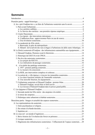 Sommaire
Introduction.................................................................................................................................4
Première partie : rappel historique..............................................................................................6
   A. les « pré-Utudjian-ites », ou faire de l'urbanisme souterrain sans le savoir......................6
      1. Paris avant l'urbanisme..................................................................................................6
          a. Les carrières oubliées................................................................................................6
          b. Le Service des carrières : une première réponse empirique.....................................7
      2. L'autre Haussmann........................................................................................................8
          a. Les égouts : des innovations méconnues..................................................................8
          b. L'adduction d'eau : approvisionner Paris en eau de source.......................................9
          c. Une révolution souterraine......................................................................................10
      3. La modernité du XXe siècle........................................................................................11
          a. Bienvenüe, le père du métropolitain.......................................................................11
          b. Hénard : de la naïveté des rues à étages à l'urbanisme de dalle outre-Atlantique.. 13
   B. Le Pari(s) souterrain d'Utudjian : des infrastructures automobiles aux équipements......14
      1. Édouard Utudjian, l'homme avant le théoricien..........................................................14
      2. Historique du GECUS et du CPIUS............................................................................15
      3. Du rêve des autoroutes souterraines............................................................................16
          a. Les projets du GECUS............................................................................................16
          b. Les réalisations de passages souterrains.................................................................16
      4. ...à la réalité des parkings souterrains..........................................................................17
          a. 1957 : premier parking souterrain...........................................................................17
          b. Le recours à la concession......................................................................................18
      5. Le RER, une intervention complexe et coûteuse.........................................................18
      6. La notion de « ville épaisse » à travers les immeubles souterrains.............................19
          a. Les deux fonctions initiales de l'immeuble souterrain............................................19
          b. Une nouvelle fonction, les équipements.................................................................19
      7. L'urbanisme souterrain et Édouard Utudjian : premier bilan......................................20
          a. Édouard Utudjian, savoir-faire et faire-savoir........................................................20
          b. Les travaux d’Édouard Utudjian dans la presse grand public.................................21
   C. Les épigones d’Édouard Utudjian...................................................................................21
      1. Seconde moitié du XXe siècle : des utopistes à la réalité............................................21
      2. le retour des utopistes..................................................................................................23
      3. Polémique entre urbanisme et habitat souterrains.......................................................24
Deuxième partie : Images et actualité des espaces souterrains.................................................25
  A. Les représentations du souterrain....................................................................................25
     1. Entre psychanalyse et religion.....................................................................................25
     2. Du roman à la bande dessinée.....................................................................................25
     3. Septième art.................................................................................................................26
  B. Le sous-sol : un monde d’ingénieurs...............................................................................27
     1. Brève histoire de l’évolution des forces en présence...................................................27
     2. Lexique souterrain.......................................................................................................28
     3. Hégémonie des infrastructures souterraines : l’effacement de l’espace souterrain.....29


                                                                   -1-
 