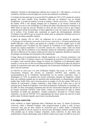 urbanistes. Pourtant le développement ultérieur de la notion de « ville épaisse », et tous ses
corollaires, font bien à nouveau appel aux savoirs des architectes et urbanistes.
L’évolution du titre porté par la revue du GECUS, publiée de 1933 à 1975, permet de sentir le
passage lent mais sensible d’une discipline créée par un architecte vers un monde
d’ingénieurs. A sa date de création, la revue se nomme « Monde souterrain ». Créée au début
des années 1930, à une époque marquée par le futurisme et un recours croissant à la
technique, la revue se veut scientifique et à rebours des idées véhiculées par les romanciers du
XIXe siècle au sujet du sous-sol. Pourtant, le choix du titre renvoie à tout ce que l’espace
souterrain peut recéler de mystérieux et laisse apparaître le sous-sol comme un univers à part
de la surface. C’est d’autant plus surprenant au regard des développements ultérieurs
d’Utudjian et du GECUS qui ne cessent de militer pour un urbanisme réunifiant sous-sol et
surface en un même ensemble cohérent.
A partir du numéro 150 en 1967, les rédacteurs de la revue ajoutent le sous-titre :
« Techniques de l'urbanisme souterrain et des travaux souterrains ». Cet ajout caractérise une
double inflexion ; celle, tardive, qui permet de « corriger » le travers signalé supra et celle
plus signifiante pour l’évolution du rôle respectif de l’architecte et de l’ingénieur dans le
recours aux espaces souterrains. Ce sous-titre conserve les « deux camps » dans une stricte
égalité : d’un côté les architectes et les urbanistes traitent de l’urbanisme souterrain, c’est-à-
dire de la réflexion sur les espaces tandis que de l’autre les ingénieurs abordent les questions
de géologie, de technique de creusement et de confortement.
L’étape ultime est la transformation de « Monde souterrain » en « Travaux souterrains » qui
intervient en 1968. L’évolution connexe est l’inscription du sous-titre à la fois en français et
en anglais. Cette nouvelle phase marque la victoire de l’ingénieur et la domination anglo-
saxonne. La revue est à ce titre un excellent révélateur de l’évolution de la place de chacun en
matière de souterrains mais aussi, plus largement, de la lente perte d’influence de l’architecte
dans l’acte de construire.
Le GECUS ne survit pas à la mort d’Édouard Utudjian. Peu avant, en 1972, est créée
l'Association française des travaux en souterrain (AFTES) pour satisfaire aux
recommandations de la Conférence Internationale sur les travaux souterrains, tenue à
Washington en 1970. La question des travaux souterrains, domaine de l'ingénieur, connaît
donc une continuité pendant que les questions plus architecturales et urbanistiques semblent
tomber dans l'oubli. Elles sont à nouveau prises en compte à la fin des années 1980 avec la
création de l'association « Espace souterrain », dont l'objet est de traiter tout ce qui ne
concerne pas le champ de l'ingénieur, c'est-à-dire l'architecture, l'urbanisme, la sociologie, etc.
En 2005, les deux associations fusionnent pour devenir l'Association française des travaux et
de l'espace souterrain (AFTES). Cette fusion, comme la conservation du sigle le montre
clairement, est plutôt une absorption, « Espace souterrain » devenant le « Comité espace
souterrain » au sein de l'AFTES. Si le regroupement des forces autour du sous-sol ne peut
qu'être salué, l'évolution signalée supra trouve son aboutissement.

2. Lexique souterrain
Cette évolution se traduit également dans l’utilisation des mots. La notion d’urbanisme
souterrain, chère à Edouard Utudjian, cède progressivement la place à celle d’espace
souterrain, bien que les deux notions ne recouvrent pas la même réalité. L’urbanisme
souterrain qualifie le fait de recourir au sous-sol pour développer certaines fonctions de la
ville pendant que la notion d’espace souterrain, moins restrictive et sans doute plus
architecturale et moins urbanistique, peut se définir comme tout ce que l’on bâtit en sous-sol à



                                              - 27 -
 