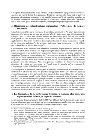 l’exception de l’infrastructure, ce qu’Édouard Utudjian appelle les équipements souterrains81.
Ainsi on en vient à définir deux catégories de recours au sous-sol : d’une part ce que l’on
dénomme infrastructure ou ouvrage et qui qualifie le tunnel, qu’il soit creusé au tunnelier, au
tir de mine ou construit en tranchée couverte et d’autre part l’espace souterrain, c’est-à-dire
tout le reste, alors que le premier occupe une place hégémonique par rapport au second.

3. Hégémonie des infrastructures souterraines : l’effacement de l’espace
     souterrain
L’évolution constatée supra correspond à une réalité constructive. Au cours des dernières
décennies, il a surtout été recouru au sous-sol afin d’y faire passer des infrastructures de
transport, que ce soient des tunnels routiers ou ferroviaires, pour franchir des massifs
montagneux ou des étendues humides, cours d’eau ou bras de mer ou traverser des
agglomérations densément construites. Ces projets ont donné lieu à une succession de records
et de prouesses techniques82. La création souterraine hors infrastructure a été réduite
proportionnellement à la portion congrue83.
Cette tendance a une incidence très importante en matière de perception du sous-sol par le
public. En effet, de ce point de vue, on peut souligner deux différences essentielles entre un
espace souterrain et une infrastructure souterraine. Dans un espace souterrain, on éprouve la
sensation d’évoluer en contact direct avec l’environnement souterrain, sans la barrière d’un
véhicule, qu’il soit routier ou ferroviaire. En outre, on n’y pénètre pas pour l’utiliser comme
un passage ponctuel mais bien comme un but en soi. Il nécessite donc un traitement
particulier pour être attrayant. Ainsi une personne souffrant de claustrophobie ressent
davantage de crainte en empruntant le Tunnel sous la Manche qu’en pratiquant le
« magasinage » place Ville-Marie à Montréal.
En conséquence, le recours au sous-sol pour la création d’infrastructures de transport visant à
contourner un obstacle ne milite pas pour le développement de la « ville épaisse », celles-ci
évoquant davantage le Styx qu’un endroit où passer du bon temps. Il faut bien sûr mettre à
part le creusement de tunnels en site urbain, destinés au passage de voies ferrées ou de voies
routières : ces infrastructures participent pleinement à la construction de la ville épaisse par la
libération d’espace en surface au profit d’autres fonctions. Pourtant ces ouvrages ne doivent
pas être conçus comme « seuls au monde » mais entrer dans un schéma intégrant également
des espaces souterrains, ce qui, malheureusement, n’est pas toujours le cas. La construction
d’ouvrages souterrains aboutit donc, paradoxalement, à un effacement du sous-sol comme
solution de la densification des villes : l’infrastructure souterraine efface l’espace souterrain.

4. La domination de la performance technique : toujours plus gros, plus
      rapide et moins coûteux, le règne du tunnelier
Le programme du dernier congrès de l’AFTES84 est édifiant. Sur six thèmes recensés, un est
transversal pendant que trois et demi sur les cinq restant concernent les ouvrages souterrains.
Cette répartition ne fait que confirmer les observations présentées supra.

81 Voir à ce sujet la première partie du présent mémoire, p. 14
82 Pour mémoire : tunnel ferroviaire du Seikan entre les îles de Honshu et Tokaido, construit en 1988 ; tunnel
   sous la Manche, inauguré en 1994 ; tunnel routier de l’Aqualine qui, associé à un pont, traverse la baie de
   Tokyo, inauguré en 1997 ; tunnel ferroviaire du Saint-Gothard, en cours de travaux.
83 On peut citer la « Ville intérieure » de Montréal, dont les travaux ont commencé en 1962, le Forum des
   Halles, inauguré en 1979 ou les nouvelles “plazzas » souterraines et commerçantes aménagées depuis le
   début des années 1990 à Osaka.
84 Il s'agit du 13e congrès, qui a eu lieu à Lyon en octobre 2011. Son contenu est largement abordé dans les
   pages qui suivent.


                                                   - 28 -
 