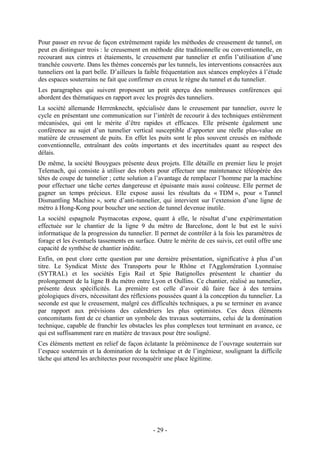 Pour passer en revue de façon extrêmement rapide les méthodes de creusement de tunnel, on
peut en distinguer trois : le creusement en méthode dite traditionnelle ou conventionnelle, en
recourant aux cintres et étaiements, le creusement par tunnelier et enfin l’utilisation d’une
tranchée couverte. Dans les thèmes concernés par les tunnels, les interventions consacrées aux
tunneliers ont la part belle. D’ailleurs la faible fréquentation aux séances employées à l’étude
des espaces souterrains ne fait que confirmer en creux le règne du tunnel et du tunnelier.
Les paragraphes qui suivent proposent un petit aperçu des nombreuses conférences qui
abordent des thématiques en rapport avec les progrès des tunneliers.
La société allemande Herrenknecht, spécialisée dans le creusement par tunnelier, ouvre le
cycle en présentant une communication sur l’intérêt de recourir à des techniques entièrement
mécanisées, qui ont le mérite d’être rapides et efficaces. Elle présente également une
conférence au sujet d’un tunnelier vertical susceptible d’apporter une réelle plus-value en
matière de creusement de puits. En effet les puits sont le plus souvent creusés en méthode
conventionnelle, entraînant des coûts importants et des incertitudes quant au respect des
délais.
De même, la société Bouygues présente deux projets. Elle détaille en premier lieu le projet
Telemach, qui consiste à utiliser des robots pour effectuer une maintenance téléopérée des
têtes de coupe de tunnelier ; cette solution a l’avantage de remplacer l’homme par la machine
pour effectuer une tâche certes dangereuse et épuisante mais aussi coûteuse. Elle permet de
gagner un temps précieux. Elle expose aussi les résultats du « TDM », pour « Tunnel
Dismantling Machine », sorte d’anti-tunnelier, qui intervient sur l’extension d’une ligne de
métro à Hong-Kong pour boucher une section de tunnel devenue inutile.
La société espagnole Paymacotas expose, quant à elle, le résultat d’une expérimentation
effectuée sur le chantier de la ligne 9 du métro de Barcelone, dont le but est le suivi
informatique de la progression du tunnelier. Il permet de contrôler à la fois les paramètres de
forage et les éventuels tassements en surface. Outre le mérite de ces suivis, cet outil offre une
capacité de synthèse de chantier inédite.
Enfin, on peut clore cette question par une dernière présentation, significative à plus d’un
titre. Le Syndicat Mixte des Transports pour le Rhône et l'Agglomération Lyonnaise
(SYTRAL) et les sociétés Egis Rail et Spie Batignolles présentent le chantier du
prolongement de la ligne B du métro entre Lyon et Oullins. Ce chantier, réalisé au tunnelier,
présente deux spécificités. La première est celle d’avoir dû faire face à des terrains
géologiques divers, nécessitant des réflexions poussées quant à la conception du tunnelier. La
seconde est que le creusement, malgré ces difficultés techniques, a pu se terminer en avance
par rapport aux prévisions des calendriers les plus optimistes. Ces deux éléments
concomitants font de ce chantier un symbole des travaux souterrains, celui de la domination
technique, capable de franchir les obstacles les plus complexes tout terminant en avance, ce
qui est suffisamment rare en matière de travaux pour être souligné.
Ces éléments mettent en relief de façon éclatante la prééminence de l’ouvrage souterrain sur
l’espace souterrain et la domination de la technique et de l’ingénieur, soulignant la difficile
tâche qui attend les architectes pour reconquérir une place légitime.




                                             - 29 -
 