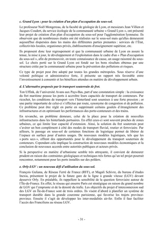 c. Grand Lyon : pour la création d'un plan d'occupation du sous-sol.
Le professeur Noël Mongereau, de la faculté de géologie de Lyon, et messieurs Jean Villien et
Jacques Coudert, du service écologie de la communauté urbaine « Grand Lyon », ont présenté
leur projet de création d'un plan d'occupation du sous-sol pour l'agglomération lyonnaise. Ils
observent que de nombreuses études ont été réalisées sur le sous-sol mais qu'elles demeurent
aujourd'hui dispersées dans les mains des différentes parties prenantes : services de l’État,
collectivités locales, organismes privés, établissements d'enseignement supérieur, etc.
Ils proposent donc leur regroupement et que la communauté urbaine de Lyon en assure la
tenue, la mise à jour, le développement et l'exploitation dans le cadre d'un « Plan d'occupation
du sous-sol », afin de promouvoir, en toute connaissance de cause, un usage raisonné du sous-
sol. Le choix porté sur le Grand Lyon est fondé sur les bons résultats obtenus par une
structure créée par la communauté urbaine pour la prévention des pollutions et risques.
Ce type de projet peut être adopté par toutes les grandes métropoles. Sous réserve d’une
volonté politique et administrative forte, il présente un rapport très favorable entre
l’investissement à consentir et les bénéfices attendus en matière de développement urbain.

d. L’alternative proposée par le transport souterrain de fret.
Ton Uffink, de l’université Avans aux Pays-Bas, part d’une constatation simple : la croissance
du fret maritime pousse les ports à accroître leurs capacités de transport de conteneurs. Par
ricochet, les conditions de transport vers l’hinterland sont soumises à une forte pression ; or
une partie importante de celui-ci s’effectue par route, synonyme de congestion et de pollution.
Ce problème peut être réglé en partie en supprimant certains goulets d’étranglement des
infrastructures et en optimisant les performances des porte-conteneurs et des trains.
En revanche, un problème demeure, celui de la place pour la création de nouvelles
infrastructures dans les hinterlands portuaires. En effet ceux-ci sont souvent proches de zones
urbaines, ce qui limite leur capacité d’extension. Ainsi, la solution du fret souterrain peut
s’avérer un bon complément à côté des modes de transport fluvial, routier et ferroviaire. Par
ailleurs, le passage en sous-sol de certaines fonctions de logistique permet de libérer de
l’espace en surface pour d’autres usages. De nouveaux modèles logistiques, tels que les
« ports secs », offrent des opportunités pour le développement du transport souterrain de
conteneurs. Cependant cela implique la construction de nouveaux modèles économiques et la
conclusion de nouveaux accords entre autorités publiques et acteurs privés.
Si la perspective en matière d’urbanisme semble très attrayante, il convient de demeurer
prudent en raison des contraintes géologiques et techniques très fortes qu’un tel projet pourrait
rencontrer, notamment pour les ports installés sur des polders.

e. Orly-LGV : un nouveau défi d’utilisation du sous-sol.
François Guliana, de Réseau Ferré de France (RFF), et Magali Schivre, du bureau d’études
Inexia, présentent le projet de la future gare de la ligne à grande vitesse (LGV) devant
desservir Orly. En préalable, ils rappellent la sensibilité de la question ferroviaire autour de
l’Île-de-France. En effet, le réseau qui enserre Paris est stratégique en raison du grand nombre
de LGV qui l’emprunte et de la densité du trafic. Les objectifs du projet d’interconnexion sud
des LGV en Île-de-France sont de trois ordres. Ils visent d’abord à planifier un système de
transport durable dans la grande couronne parisienne, qui favorise les trajets province-
province. Ensuite il s’agit de développer les inter-modalités air-fer. Enfin il faut faciliter
l’accès des Franciliens au réseau LGV.




                                             - 31 -
 