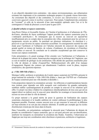A ces objectifs répondent trois contraintes : des enjeux environnementaux, une urbanisation
existante très importante et les contraintes techniques propres à la grande vitesse ferroviaire.
Au croisement des objectifs et des contraintes, le recours aux infrastructures et espaces
souterrains apparaît comme le meilleur compromis. Pour autant, l’empilement des contraintes
de l’existant87 et celle de la nécessité d’une inter-modalité optimale entre l’air et le fer
contraignent à l’étude de plusieurs scenarii pour la gare LGV.

f. Qualité urbaine et espaces souterrains.
Jean-Pierre Palisse et Gwenaëlle Zunino, de l’Institut d’architecture et d’urbanisme de l’Île-
de-France, abordent de façon synthétique l’apport possible des espaces souterrains pour la
« métropole post-Kyoto ». Ils remarquent que le recours au sous-sol est aujourd’hui
insuffisamment pris en compte dans la conception des villes, notamment pour les services et
équipements ouverts au public. Se penchant sur plusieurs réalisations, ils cherchent à y
percevoir ce qui favorise un espace souterrain accueillant. Un enseignement essentiel de cette
étude pour l’architecte et l’urbaniste est l’absolue nécessité de concevoir des espaces de
grande qualité en termes de lumière, de volume, d’ambiance, de circulation et d’interface
entre surface et sous-sol. Ils concluent sur le caractère exceptionnel que doit conserver le
recours aux espaces souterrains.
Cette présentation a le grand avantage d’être orientée vers l’architecture et l’urbanisme, à
rebours de la plupart des autres, beaucoup plus marquées par la technique de l’ingénieur, que
ce soit en matière de géologie ou de construction. Elle aborde des questions essentielles pour
la ville de demain et même d’aujourd’hui. Malheureusement elle pâtit d’un manque
d’engagement flagrant des orateurs qui abandonnent l’auditoire avant la phase, toujours
constructive, des questions-réponses.

g. « Ville 10D-Ville d'idées ».
Monique Labbé, architecte et présidente du Comité espace souterrain de l'AFTES, présente le
projet national de recherche « Ville 10D-Ville d'idées », lancé par l'AFTES sur « l'utilisation
de l'espace souterrain pour une ville durable et désirable ».
Cette proposition répond à la constatation suivante : les réflexions et expérimentations lancées
tous azimuts pour répondre aux défis auxquels sont confrontées les grandes métropoles
semblent oublier systématiquement de prendre en compte le sous-sol et les solutions qu'il
offre. Ce projet vise donc à fédérer les compétences interdisciplinaires de tous ceux qui ont un
rapport direct ou indirect avec le sous-sol, pour identifier les avantages et inconvénients d'un
recours au sous-sol dans la ville de demain.
Ce projet national a le grand mérite de poser la question de l'utilisation des espaces
souterrains clairement et la louable ambition de vouloir embrasser la problématique le plus
largement possible. Pourtant, comme souvent avec ce qui concerne le sous-sol, sa diffusion
est trop restreinte et ne sort pas des cénacles informés. Il semble par exemple que les écoles
d'architecture n'aient pas été mises dans la boucle.
Dans l’ensemble, ces présentations soulignent la nécessité pour l’urbanisme de demain de
prendre en considération l’espace souterrain, que ce soit pour prévenir une sur-densification,
améliorer les transports ou rationaliser la circulation des fluides. Toutefois, l’observateur est
frappé par une trop rare coordination entre chercheurs et praticiens, architectes et ingénieurs.




87 Notamment l’absolue nécessité de conduire le chantier tout en perturbant au minimum l’activité aérienne.


                                                    - 32 -
 