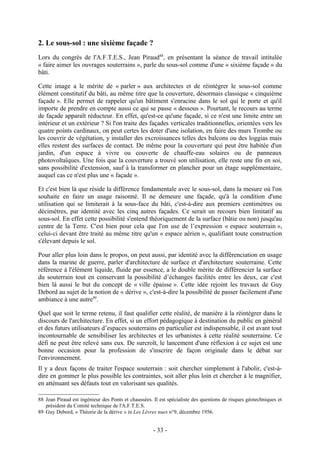 2. Le sous-sol : une sixième façade ?
Lors du congrès de l'A.F.T.E.S., Jean Piraud88, en présentant la séance de travail intitulée
« faire aimer les ouvrages souterrains », parle du sous-sol comme d'une « sixième façade » du
bâti.

Cette image a le mérite de « parler » aux architectes et de réintégrer le sous-sol comme
élément constitutif du bâti, au même titre que la couverture, désormais classique « cinquième
façade ». Elle permet de rappeler qu'un bâtiment s'enracine dans le sol qui le porte et qu'il
importe de prendre en compte aussi ce qui se passe « dessous ». Pourtant, le recours au terme
de façade apparaît réducteur. En effet, qu'est-ce qu'une façade, si ce n'est une limite entre un
intérieur et un extérieur ? Si l'on traite des façades verticales traditionnelles, orientées vers les
quatre points cardinaux, on peut certes les doter d'une isolation, en faire des murs Trombe ou
les couvrir de végétation, y installer des excroissances telles des balcons ou des loggias mais
elles restent des surfaces de contact. De même pour la couverture qui peut être habitée d'un
jardin, d'un espace à vivre ou couverte de chauffe-eau solaires ou de panneaux
photovoltaïques. Une fois que la couverture a trouvé son utilisation, elle reste une fin en soi,
sans possibilité d'extension, sauf à la transformer en plancher pour un étage supplémentaire,
auquel cas ce n'est plus une « façade ».

Et c'est bien là que réside la différence fondamentale avec le sous-sol, dans la mesure où l'on
souhaite en faire un usage raisonné. Il ne demeure une façade, qu'à la condition d'une
utilisation qui se limiterait à la sous-face du bâti, c'est-à-dire aux premiers centimètres ou
décimètres, par identité avec les cinq autres façades. Ce serait un recours bien limitatif au
sous-sol. En effet cette possibilité s'entend théoriquement de la surface (bâtie ou non) jusqu'au
centre de la Terre. C'est bien pour cela que l'on use de l’expression « espace souterrain »,
celui-ci devant être traité au même titre qu'un « espace aérien », qualifiant toute construction
s'élevant depuis le sol.

Pour aller plus loin dans le propos, on peut aussi, par identité avec la différenciation en usage
dans la marine de guerre, parler d'architecture de surface et d'architecture souterraine. Cette
référence à l'élément liquide, fluide par essence, a le double mérite de différencier la surface
du souterrain tout en conservant la possibilité d’échanges facilités entre les deux, car c'est
bien là aussi le but du concept de « ville épaisse ». Cette idée rejoint les travaux de Guy
Debord au sujet de la notion de « dérive », c'est-à-dire la possibilité de passer facilement d'une
ambiance à une autre89.

Quel que soit le terme retenu, il faut qualifier cette réalité, de manière à la réintégrer dans le
discours de l'architecture. En effet, si un effort pédagogique à destination du public en général
et des futurs utilisateurs d’espaces souterrains en particulier est indispensable, il est avant tout
incontournable de sensibiliser les architectes et les urbanistes à cette réalité souterraine. Ce
défi ne peut être relevé sans eux. De surcroît, le lancement d'une réflexion à ce sujet est une
bonne occasion pour la profession de s'inscrire de façon originale dans le débat sur
l'environnement.
Il y a deux façons de traiter l'espace souterrain : soit chercher simplement à l'abolir, c'est-à-
dire en gommer le plus possible les contraintes, soit aller plus loin et chercher à le magnifier,
en atténuant ses défauts tout en valorisant ses qualités.

88 Jean Piraud est ingénieur des Ponts et chaussées. Il est spécialiste des questions de risques géotechniques et
   président du Comité technique de l'A.F.T.E.S.
89 Guy Debord, « Théorie de la dérive » in Les Lèvres nues n°9, décembre 1956.


                                                     - 33 -
 