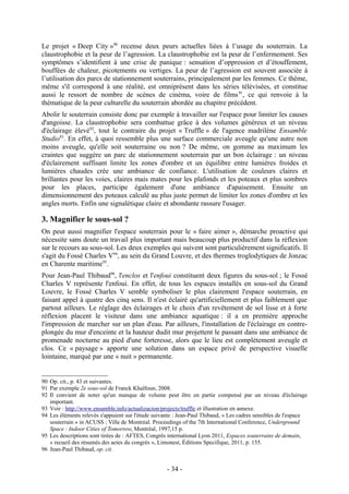 Le projet « Deep City »90 recense deux peurs actuelles liées à l’usage du souterrain. La
claustrophobie et la peur de l’agression. La claustrophobie est la peur de l’enfermement. Ses
symptômes s’identifient à une crise de panique : sensation d’oppression et d’étouffement,
bouffées de chaleur, picotements ou vertiges. La peur de l’agression est souvent associée à
l’utilisation des parcs de stationnement souterrains, principalement par les femmes. Ce thème,
même s'il correspond à une réalité, est omniprésent dans les séries télévisées, et constitue
aussi le ressort de nombre de scènes de cinéma, voire de films 91, ce qui renvoie à la
thématique de la peur culturelle du souterrain abordée au chapitre précédent.
Abolir le souterrain consiste donc par exemple à travailler sur l'espace pour limiter les causes
d'angoisse. La claustrophobie sera combattue grâce à des volumes généreux et un niveau
d'éclairage élevé92, tout le contraire du projet « Truffle » de l'agence madrilène Ensamble
Studio93. En effet, à quoi ressemble plus une surface commerciale aveugle qu'une autre non
moins aveugle, qu'elle soit souterraine ou non ? De même, on gomme au maximum les
craintes que suggère un parc de stationnement souterrain par un bon éclairage : un niveau
d'éclairement suffisant limite les zones d'ombre et un équilibre entre lumières froides et
lumières chaudes crée une ambiance de confiance. L'utilisation de couleurs claires et
brillantes pour les voies, claires mais mates pour les plafonds et les poteaux et plus sombres
pour les places, participe également d'une ambiance d'apaisement. Ensuite un
dimensionnement des poteaux calculé au plus juste permet de limiter les zones d'ombre et les
angles morts. Enfin une signalétique claire et abondante rassure l'usager.

3. Magnifier le sous-sol ?
On peut aussi magnifier l'espace souterrain pour le « faire aimer », démarche proactive qui
nécessite sans doute un travail plus important mais beaucoup plus productif dans la réflexion
sur le recours au sous-sol. Les deux exemples qui suivent sont particulièrement significatifs. Il
s'agit du Fossé Charles V94, au sein du Grand Louvre, et des thermes troglodytiques de Jonzac
en Charente maritime95.
Pour Jean-Paul Thibaud96, l'enclos et l'enfoui constituent deux figures du sous-sol ; le Fossé
Charles V représente l'enfoui. En effet, de tous les espaces installés en sous-sol du Grand
Louvre, le Fossé Charles V semble symboliser le plus clairement l'espace souterrain, en
faisant appel à quatre des cinq sens. Il n'est éclairé qu'artificiellement et plus faiblement que
partout ailleurs. Le réglage des éclairages et le choix d'un revêtement de sol lisse et à forte
réflexion placent le visiteur dans une ambiance aquatique : il a en première approche
l'impression de marcher sur un plan d'eau. Par ailleurs, l'installation de l'éclairage en contre-
plongée du mur d'enceinte et la hauteur dudit mur projettent le passant dans une ambiance de
promenade nocturne au pied d'une forteresse, alors que le lieu est complètement aveugle et
clos. Ce « paysage » apporte une solution dans un espace privé de perspective visuelle
lointaine, marqué par une « nuit » permanente.


90 Op. cit., p. 43 et suivantes.
91 Par exemple 2e sous-sol de Franck Khalfoun, 2008.
92 Il convient de noter qu'un manque de volume peut être en partie compensé par un niveau d'éclairage
   important.
93 Voir : http://www.ensamble.info/actualizacion/projects/truffle et illustration en annexe.
94 Les éléments relevés s'appuient sur l'étude suivante : Jean-Paul Thibaud, « Les cadres sensibles de l'espace
   souterrain » in ACUSS ; Ville de Montréal. Proceedings of the 7th International Conference, Underground
   Space : Indoor Cities of Tomorrow, Montréal, 1997,15 p.
95 Les descriptions sont tirées de : AFTES, Congrès international Lyon 2011, Espaces souterrains de demain,
   « recueil des résumés des actes du congrès », Limonest, Éditions Specifique, 2011, p. 155.
96 Jean-Paul Thibaud, op. cit.


                                                    - 34 -
 