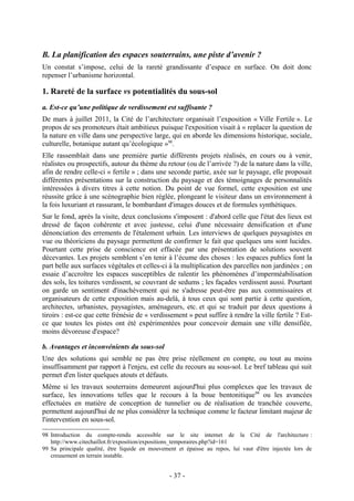 B. La planification des espaces souterrains, une piste d’avenir ?
Un constat s’impose, celui de la rareté grandissante d’espace en surface. On doit donc
repenser l’urbanisme horizontal.

1. Rareté de la surface vs potentialités du sous-sol
a. Est-ce qu’une politique de verdissement est suffisante ?
De mars à juillet 2011, la Cité de l’architecture organisait l’exposition « Ville Fertile ». Le
propos de ses promoteurs était ambitieux puisque l'exposition visait à « replacer la question de
la nature en ville dans une perspective large, qui en aborde les dimensions historique, sociale,
culturelle, botanique autant qu’écologique »98.
Elle rassemblait dans une première partie différents projets réalisés, en cours ou à venir,
réalistes ou prospectifs, autour du thème du retour (ou de l’arrivée ?) de la nature dans la ville,
afin de rendre celle-ci « fertile » ; dans une seconde partie, axée sur le paysage, elle proposait
différentes présentations sur la construction du paysage et des témoignages de personnalités
intéressées à divers titres à cette notion. Du point de vue formel, cette exposition est une
réussite grâce à une scénographie bien réglée, plongeant le visiteur dans un environnement à
la fois luxuriant et rassurant, le bombardant d'images douces et de formules synthétiques.
Sur le fond, après la visite, deux conclusions s'imposent : d'abord celle que l'état des lieux est
dressé de façon cohérente et avec justesse, celui d'une nécessaire densification et d'une
dénonciation des errements de l'étalement urbain. Les interviews de quelques paysagistes en
vue ou théoriciens du paysage permettent de confirmer le fait que quelques uns sont lucides.
Pourtant cette prise de conscience est effacée par une présentation de solutions souvent
décevantes. Les projets semblent s’en tenir à l’écume des choses : les espaces publics font la
part belle aux surfaces végétales et celles-ci à la multiplication des parcelles non jardinées ; on
essaie d’accroître les espaces susceptibles de ralentir les phénomènes d’imperméabilisation
des sols, les toitures verdissent, se couvrant de sedums ; les façades verdissent aussi. Pourtant
on garde un sentiment d'inachèvement qui ne s'adresse peut-être pas aux commissaires et
organisateurs de cette exposition mais au-delà, à tous ceux qui sont partie à cette question,
architectes, urbanistes, paysagistes, aménageurs, etc. et qui se traduit par deux questions à
tiroirs : est-ce que cette frénésie de « verdissement » peut suffire à rendre la ville fertile ? Est-
ce que toutes les pistes ont été expérimentées pour concevoir demain une ville densifiée,
moins dévoreuse d'espace?

b. Avantages et inconvénients du sous-sol
Une des solutions qui semble ne pas être prise réellement en compte, ou tout au moins
insuffisamment par rapport à l'enjeu, est celle du recours au sous-sol. Le bref tableau qui suit
permet d'en lister quelques atouts et défauts.
Même si les travaux souterrains demeurent aujourd'hui plus complexes que les travaux de
surface, les innovations telles que le recours à la boue bentonitique 99 ou les avancées
effectuées en matière de conception de tunnelier ou de réalisation de tranchée couverte,
permettent aujourd'hui de ne plus considérer la technique comme le facteur limitant majeur de
l'intervention en sous-sol.

98 Introduction du compte-rendu accessible sur le site internet de la Cité de l'architecture :
   http://www.citechaillot.fr/exposition/expositions_temporaires.php?id=161
99 Sa principale qualité, être liquide en mouvement et épaisse au repos, lui vaut d'être injectée lors de
   creusement en terrain instable.


                                                 - 37 -
 