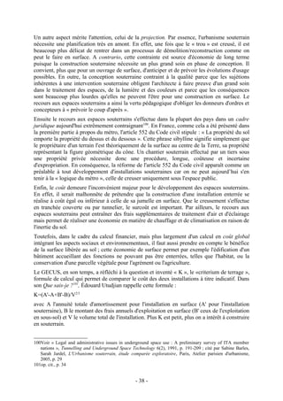 Un autre aspect mérite l'attention, celui de la projection. Par essence, l'urbanisme souterrain
nécessite une planification très en amont. En effet, une fois que le « trou » est creusé, il est
beaucoup plus délicat de rentrer dans un processus de démolition/reconstruction comme on
peut le faire en surface. A contrario, cette contrainte est source d'économie de long terme
puisque la construction souterraine nécessite un plus grand soin en phase de conception. Il
convient, plus que pour un ouvrage de surface, d'anticiper et de prévoir les évolutions d'usage
possibles. En outre, la conception souterraine contraint à la qualité parce que les sujétions
inhérentes à une intervention souterraine obligent l'architecte à faire preuve d'un grand soin
dans le traitement des espaces, de la lumière et des couleurs et parce que les conséquences
sont beaucoup plus lourdes qu'elles ne peuvent l'être pour une construction en surface. Le
recours aux espaces souterrains a ainsi la vertu pédagogique d'obliger les donneurs d'ordres et
concepteurs à « prévoir le coup d'après ».
Ensuite le recours aux espaces souterrains s'effectue dans la plupart des pays dans un cadre
juridique aujourd'hui extrêmement contraignant100. En France, comme cela a été présenté dans
la première partie à propos du métro, l'article 552 du Code civil stipule : « La propriété du sol
emporte la propriété du dessus et du dessous ». Cette phrase sibylline signifie simplement que
le propriétaire d'un terrain l'est théoriquement de la surface au centre de la Terre, sa propriété
représentant la figure géométrique du cône. Un chantier souterrain effectué par un tiers sous
une propriété privée nécessite donc une procédure, longue, coûteuse et incertaine
d'expropriation. En conséquence, la réforme de l'article 552 du Code civil apparaît comme un
préalable à tout développement d'installations souterraines car on ne peut aujourd’hui s'en
tenir à la « logique du métro », celle de creuser uniquement sous l'espace public.
Enfin, le coût demeure l'inconvénient majeur pour le développement des espaces souterrains.
En effet, il serait malhonnête de prétendre que la construction d'une installation enterrée se
réalise à coût égal ou inférieur à celle de sa jumelle en surface. Que le creusement s'effectue
en tranchée couverte ou par tunnelier, le surcoût est important. Par ailleurs, le recours aux
espaces souterrains peut entraîner des frais supplémentaires de traitement d'air et d'éclairage
mais permet de réaliser une économie en matière de chauffage et de climatisation en raison de
l'inertie du sol.
Toutefois, dans le cadre du calcul financier, mais plus largement d'un calcul en coût global
intégrant les aspects sociaux et environnementaux, il faut aussi prendre en compte le bénéfice
de la surface libérée au sol ; cette économie de surface permet par exemple l'édification d'un
bâtiment accueillant des fonctions ne pouvant pas être enterrées, telles que l'habitat, ou la
conservation d'une parcelle végétale pour l'agrément ou l'agriculture.
Le GECUS, en son temps, a réfléchi à la question et inventé « K », le «criterium de terrage »,
formule de calcul qui permet de comparer le coût des deux installations à titre indicatif. Dans
son Que sais-je ?101, Édouard Utudjian rappelle cette formule :
K=(A'-A+B'-B)/V2/3
avec A l'annuité totale d'amortissement pour l'installation en surface (A' pour l'installation
souterraine), B le montant des frais annuels d'exploitation en surface (B' ceux de l'exploitation
en sous-sol) et V le volume total de l'installation. Plus K est petit, plus on a intérêt à construire
en souterrain.


100Voir « Legal and administrative issues in underground space use : A preliminary survey of ITA member
   nations », Tunnelling and Underground Space Technology 6(2), 1991, p. 191-209 ; cité par Sabine Barles,
   Sarah Jardel, L'Urbanisme souterrain, étude comparée exploratoire, Paris, Atelier parisien d'urbanisme,
   2005, p. 29
101op. cit., p. 34


                                                  - 38 -
 