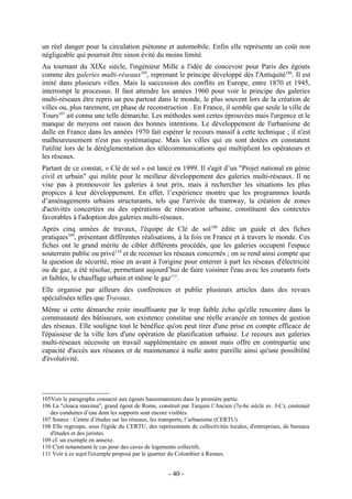 un réel danger pour la circulation piétonne et automobile. Enfin elle représente un coût non
négligeable qui pourrait être sinon évité du moins limité.
Au tournant du XIXe siècle, l'ingénieur Mille a l'idée de concevoir pour Paris des égouts
comme des galeries multi-réseaux105, reprenant le principe développé dès l'Antiquité106. Il est
imité dans plusieurs villes. Mais la succession des conflits en Europe, entre 1870 et 1945,
interrompt le processus. Il faut attendre les années 1960 pour voir le principe des galeries
multi-réseaux être repris un peu partout dans le monde, le plus souvent lors de la création de
villes ou, plus rarement, en phase de reconstruction . En France, il semble que seule la ville de
Tours107 ait connu une telle démarche. Les méthodes sont certes éprouvées mais l'urgence et le
manque de moyens ont raison des bonnes intentions. Le développement de l'urbanisme de
dalle en France dans les années 1970 fait espérer le recours massif à cette technique ; il n'est
malheureusement n'est pas systématique. Mais les villes qui en sont dotées en constatent
l'utilité lors de la déréglementation des télécommunications qui multiplient les opérateurs et
les réseaux.
Partant de ce constat, « Clé de sol » est lancé en 1999. Il s'agit d’un "Projet national en génie
civil et urbain" qui milite pour le meilleur développement des galeries multi-réseaux. Il ne
vise pas à promouvoir les galeries à tout prix, mais à rechercher les situations les plus
propices à leur développement. En effet, l’expérience montre que les programmes lourds
d’aménagements urbains structurants, tels que l'arrivée du tramway, la création de zones
d'activités concertées ou des opérations de rénovation urbaine, constituent des contextes
favorables à l'adoption des galeries multi-réseaux.
Après cinq années de travaux, l'équipe de Clé de sol 108 édite un guide et des fiches
pratiques109, présentant différentes réalisations, à la fois en France et à travers le monde. Ces
fiches ont le grand mérite de cibler différents procédés, que les galeries occupent l'espace
souterrain public ou privé110 et de recenser les réseaux concernés ; on se rend ainsi compte que
la question de sécurité, mise en avant à l'origine pour enterrer à part les réseaux d'électricité
ou de gaz, a été résolue, permettant aujourd’hui de faire voisiner l'eau avec les courants forts
et faibles, le chauffage urbain et même le gaz111.
Elle organise par ailleurs des conférences et publie plusieurs articles dans des revues
spécialisées telles que Travaux.
Même si cette démarche reste insuffisante par le trop faible écho qu'elle rencontre dans la
communauté des bâtisseurs, son existence constitue une réelle avancée en termes de gestion
des réseaux. Elle souligne tout le bénéfice qu'on peut tirer d'une prise en compte efficace de
l'épaisseur de la ville lors d'une opération de planification urbaine. Le recours aux galeries
multi-réseaux nécessite un travail supplémentaire en amont mais offre en contrepartie une
capacité d'accès aux réseaux et de maintenance à nulle autre pareille ainsi qu'une possibilité
d'évolutivité.




105Voir le paragraphe consacré aux égouts haussmanniens dans la première partie.
106 La "cloaca maxima", grand égout de Rome, construit par Tarquin l’Ancien (7e-6e siècle av. J-C), contenait
   des conduites d’eau dont les supports sont encore visibles.
107 Source : Centre d’études sur les réseaux, les transports, l’urbanisme (CERTU).
108 Elle regroupe, sous l'égide du CERTU, des représentants de collectivités locales, d'entreprises, de bureaux
   d'études et des juristes.
109 cf. un exemple en annexe.
110 C'est notamment le cas pour des caves de logements collectifs.
111 Voir à ce sujet l'exemple proposé par le quartier du Colombier à Rennes.


                                                    - 40 -
 