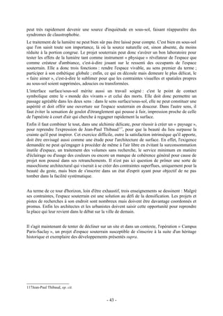 peut très rapidement devenir une source d'inquiétude en sous-sol, faisant réapparaître des
syndromes de claustrophobie.
Le traitement de la lumière ne peut bien sûr pas être laissé pour compte. C'est bien en sous-sol
que l'on saisit toute son importance, là où la source naturelle est, sinon absente, du moins
réduite à la portion congrue. Le projet souterrain peut donc s'avérer un bon laboratoire pour
tester les effets de la lumière tant comme instrument « physique » révélateur de l'espace que
comme créateur d'ambiance, c'est-à-dire jouant sur le ressenti des occupants de l'espace
souterrain. Elle a donc trois fonctions : rendre l'espace vivable, au sens premier du terme ;
participer à son esthétique globale ; enfin, ce qui en découle mais demeure le plus délicat, le
« faire aimer », c'est-à-dire le sublimer pour que les contraintes visuelles et spatiales propres
au sous-sol soient supprimées, adoucies ou transformées.
L'interface surface/sous-sol mérite aussi un travail soigné : c'est le point de contact
symbolique entre le « monde des vivants » et celui des morts. Elle doit donc permettre un
passage agréable dans les deux sens : dans le sens surface/sous-sol, elle ne peut constituer une
aspérité et doit offrir une ouverture sur l'espace souterrain en douceur. Dans l'autre sens, il
faut éviter la sensation de goulot d'étranglement qui pousse à fuir, impression proche de celle
de l'apnéiste à court d'air qui cherche à regagner rapidement la surface.
Enfin il faut combiner le tout, dans une alchimie délicate, pour réussir à créer un « paysage »,
pour reprendre l'expression de Jean-Paul Thibaud117, pour que la beauté du lieu surpasse la
crainte qu'il peut inspirer. Cet exercice difficile, outre la satisfaction intrinsèque qu'il apporte,
doit être envisagé aussi comme une étude pour l'architecture de surface. En effet, l'exigence
demandée ne peut qu'engager à procéder de même à l'air libre en évitant la surconsommation
inutile d'espace, un traitement des volumes sans recherche, le service minimum en matière
d'éclairage ou d'usage des couleurs ou encore un manque de cohérence général pour cause de
projet non poussé dans ses retranchements. Il n'est pas ici question de prôner une sorte de
masochisme architectural qui viserait à se créer des contraintes superflues, uniquement pour la
beauté du geste, mais bien de s'inscrire dans un état d'esprit ayant pour objectif de ne pas
tomber dans la facilité systématique.


Au terme de ce tour d'horizon, loin d'être exhaustif, trois enseignements se dessinent : Malgré
ses contraintes, l'espace souterrain est une solution au défi de la densification. Les projets et
pistes de recherches à son endroit sont nombreux mais doivent être davantage coordonnés et
promus. Enfin les architectes et les urbanistes doivent saisir cette opportunité pour reprendre
la place qui leur revient dans le débat sur la ville de demain.


Il s'agit maintenant de tenter de décliner sur un site et dans un contexte, l'opération « Campus
Paris-Saclay », un projet d'espace souterrain susceptible de s'inscrire à la suite d'un héritage
historique et exemplaire des développements présentés supra.




117Jean-Paul Thibaud, op. cit.


                                               - 43 -
 