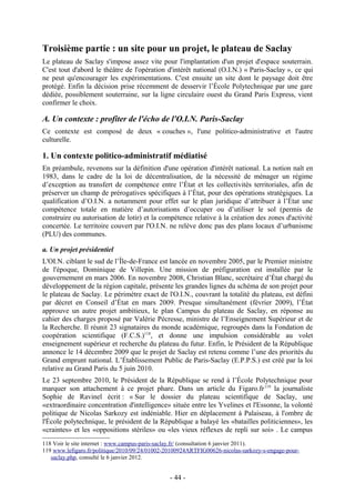 Troisième partie : un site pour un projet, le plateau de Saclay
Le plateau de Saclay s'impose assez vite pour l'implantation d'un projet d'espace souterrain.
C'est tout d'abord le théâtre de l'opération d'intérêt national (O.I.N.) « Paris-Saclay », ce qui
ne peut qu'encourager les expérimentations. C'est ensuite un site dont le paysage doit être
protégé. Enfin la décision prise récemment de desservir l’École Polytechnique par une gare
dédiée, possiblement souterraine, sur la ligne circulaire ouest du Grand Paris Express, vient
confirmer le choix.

A. Un contexte : profiter de l'écho de l'O.I.N. Paris-Saclay
Ce contexte est composé de deux « couches », l'une politico-administrative et l'autre
culturelle.

1. Un contexte politico-administratif médiatisé
En préambule, revenons sur la définition d'une opération d'intérêt national. La notion naît en
1983, dans le cadre de la loi de décentralisation, de la nécessité de ménager un régime
d’exception au transfert de compétence entre l’État et les collectivités territoriales, afin de
préserver un champ de prérogatives spécifiques à l’État, pour des opérations stratégiques. La
qualification d’O.I.N. a notamment pour effet sur le plan juridique d’attribuer à l’État une
compétence totale en matière d’autorisations d’occuper ou d’utiliser le sol (permis de
construire ou autorisation de lotir) et la compétence relative à la création des zones d'activité
concertée. Le territoire couvert par l'O.I.N. ne relève donc pas des plans locaux d’urbanisme
(PLU) des communes.

a. Un projet présidentiel
L'OI.N. ciblant le sud de l’Île-de-France est lancée en novembre 2005, par le Premier ministre
de l'époque, Dominique de Villepin. Une mission de préfiguration est installée par le
gouvernement en mars 2006. En novembre 2008, Christian Blanc, secrétaire d’État chargé du
développement de la région capitale, présente les grandes lignes du schéma de son projet pour
le plateau de Saclay. Le périmètre exact de l'O.I.N., couvrant la totalité du plateau, est défini
par décret en Conseil d’État en mars 2009. Presque simultanément (février 2009), l’État
approuve un autre projet ambitieux, le plan Campus du plateau de Saclay, en réponse au
cahier des charges proposé par Valérie Pécresse, ministre de l’Enseignement Supérieur et de
la Recherche. Il réunit 23 signataires du monde académique, regroupés dans la Fondation de
coopération scientifique (F.C.S.)118, et donne une impulsion considérable au volet
enseignement supérieur et recherche du plateau du futur. Enfin, le Président de la République
annonce le 14 décembre 2009 que le projet de Saclay est retenu comme l’une des priorités du
Grand emprunt national. L’Établissement Public de Paris-Saclay (E.P.P.S.) est créé par la loi
relative au Grand Paris du 5 juin 2010.
Le 23 septembre 2010, le Président de la République se rend à l’École Polytechnique pour
marquer son attachement à ce projet phare. Dans un article du Figaro.fr 119 la journaliste
Sophie de Ravinel écrit : « Sur le dossier du plateau scientifique de Saclay, une
«extraordinaire concentration d'intelligence» située entre les Yvelines et l'Essonne, la volonté
politique de Nicolas Sarkozy est indéniable. Hier en déplacement à Palaiseau, à l'ombre de
l'École polytechnique, le président de la République a balayé les «batailles politiciennes», les
«craintes» et les «oppositions stériles» ou «les vieux réflexes de repli sur soi» . Le campus
118 Voir le site internet : www.campus-paris-saclay.fr/ (consultation 6 janvier 2011).
119 www.lefigaro.fr/politique/2010/09/24/01002-20100924ARTFIG00626-nicolas-sarkozy-s-engage-pour-
   saclay.php, consulté le 6 janvier 2012.


                                                - 44 -
 