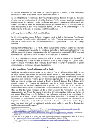 «d'ambition mondiale» se fera selon «le calendrier prévu» et surtout, il sera directement
raccordé «au centre de Paris» en «moins d'une demi-heure». ».
La volonté politique s'accompagne d'un budget important que d'aucuns évaluent à 3 milliards
d'euros, pour un besoin estimé à 4,8 milliards d'euros 120. Ces sommes aiguisent les appétits,
chacune des parties prenantes voulant profiter de cette manne. Il apparaît donc indéniable que
l'O.I.N. Paris-Saclay est un des projets présidentiels qui comptent et qu'à ce titre il est sous les
feux de l'actualité et fait couler beaucoup d'encre. En effet, il est symptomatique de la
bureaucratie à la française et suscite de nombreuses critiques.

b. Un empilement juridico-administratif kafkaïen

Le développement du plateau de Saclay ne déroge pas à la règle si française de l'empilement
des structures. Au mille-feuilles administratif, qui va de l’État aux communes en passant par
la région, le département et les entités intercommunales, s'ajoutent la F.C.S. et l’E.P.P.S. déjà
nommés.

Sans revenir sur le pourquoi de la F.C.S., il faut tout de même noter qu'il s'agit d'une structure
à tiroirs puisqu'elle regroupe, outre des entités de recherche ou d'enseignement supérieur et un
pôle de compétitivité, deux pôles de recherche et d'enseignement supérieur (P.R.E.S.) qui sont
eux-mêmes des regroupements d'établissements d'enseignement supérieur...

L'E.P.P.S. a été créé pour mettre en musique l'O.I.N. ; si l'on en croit son site internet 121, il
« est constitué dans le but de créer le cluster », d'où le nom d'usage de « Cluster Paris-
Saclay », nous y reviendrons. Son périmètre d'intervention recouvre 49 communes et quatre
communautés de communes sur deux départements.

c. Des oppositions régionale, départementale et locale.
Sophie de Ravinel conclut son article par ces mots : « Pour la région socialiste, Saclay «reste
un projet décousu, imposé une fois de plus à marche forcée» ». Cette petite phrase permet de
saisir la façon dont l'exécutif régional conçoit le projet. Il rencontre effectivement une forte
opposition tant au niveau régional qu’aux échelons départemental et local. Ce sont bien les
luttes de pouvoir politique qui animent le débat : le Conseil régional d'Ile-de-France et le
Conseil général de l'Essonne ne décolèrent pas de se sentir dessaisis d'un dossier
d’aménagement du territoire les concernant au premier chef, même s'il est de tradition en
France de traiter toujours au niveau national les questions relatives à Paris et à l'Ile-de-France.
Mais au-delà des luttes politiques et de la réelle question de l'application des lois de
décentralisation en Région Parisienne, le projet de développement du plateau de Saclay est
une source d'inquiétude pour les habitants, les exploitants agricoles et les associations de
protection de la nature. En effet, l'extension des zones construites et urbanisées, découlant
directement du regroupement d'écoles et d'universités ou indirectement de l'installation de
logements et d'activités, se fait certes en densifiant un tissu de constructions à mailles larges
mais peut aussi intervenir au détriment tant des zones cultivées que de la biodiversité,
modifiant durablement le paysage122.
120 Voir l'article de Jacques Trentesaux sur l'Express.fr : www.lexpress.fr/actualite/politique/le-plateau-de-
   saclay-un-defi-pour-l-avenir_938591.html (consultation 6 janvier 2011).
121 www.cluster-paris-saclay.fr/article/etablissement-public-paris-saclay/presentation_epps.html (consultation 6
   janvier 2011).
122 Voir le n°70 du Castor de la Bièvre, juin 2011, lettre d'information de l'Association des Amis de la Bièvre
   sur : www.amisvalleebievre.org/spip.php?rubrique65 (consultation 6 janvier 2011).
    Voir le site de Terraeco : www.terraeco.net/Guerre-des-terres-sur-le-plateau,18158.html (consultation 6
   janvier 2011).


                                                    - 45 -
 
