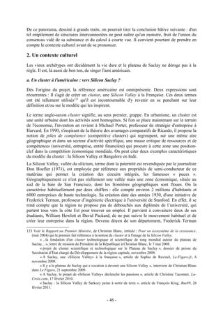 De ce panorama, dessiné à grands traits, on pourrait tirer la conclusion hâtive suivante : d'un
tel empilement de structures interconnectées ne peut naître qu'un monstre, fruit de l'union du
consensus vidé de sa substance et du calcul à courte vue. Il convient pourtant de prendre en
compte le contexte culturel avant de se prononcer.

2. Un contexte culturel
Les vieux archétypes ont décidément la vie dure et le plateau de Saclay ne déroge pas à la
règle. Il est, là aussi de bon ton, de singer l'ami américain.

a. Un cluster à l'américaine : vers Silicon Saclay ?

Dès l'origine du projet, la référence américaine est omniprésente. Deux expressions sont
récurrentes : Il s'agit de créer un cluster, une Silicon Valley à la Française. Ces deux termes
ont été tellement utilisés123 qu'il est incontournable d'y revenir en se penchant sur leur
définition et/ou sur le modèle qui les inspirent.

Le terme anglo-saxon cluster signifie, au sens premier, grappe. En urbanisme, un cluster est
une unité urbaine dont les activités sont homogènes. Si l'on se place maintenant sur le terrain
de l'économie, l'invention en revient à Michael Porter, professeur de stratégie d'entreprise à
Harvard. En 1990, s'inspirant de la théorie des avantages comparatifs de Ricardo, il propose la
notion de pôles de compétence (competitive clusters) qui regroupent, sur une même aire
géographique et dans un secteur d'activité spécifique, une masse critique de ressources et de
compétences (université, entreprise, entité financière) qui procure à cette zone une position-
clef dans la compétition économique mondiale. On peut citer deux exemples caractéristiques
du modèle du cluster : la Silicon Valley et Bangalore en Inde.
La Silicon Valley, vallée du silicium, terme dont la paternité est revendiquée par le journaliste
Don Hoefler (1971), est employée par référence aux propriétés de semi-conducteur de ce
matériau qui permet la création des circuits intégrés, les fameuses « puces ».
Géographiquement ce n'est pas réellement une vallée mais une zone économique, située au
sud de la baie de San Francisco, dont les frontières géographiques sont floues. On la
caractérise habituellement par deux chiffres : elle compte environ 2 millions d'habitants et
6000 entreprises de haute technologie. Sa création date des années 1930, d'une initiative de
Frederick Terman, professeur d’ingénierie électrique à l'université de Stanford. En effet, il se
rend compte que la région ne propose pas de débouchés aux diplômés de l’université, qui
partent tous vers la côte Est pour trouver un emploi. Il parvient à convaincre deux de ses
étudiants, William Hewlett et David Packard, de ne pas suivre le mouvement habituel et de
créer leur entreprise dans la région. Devenu doyen de son département, Frederick Terman

123 Voir le Rapport au Premier Ministre, de Christian Blanc, intitulé : Pour un écosystème de la croissance,
   (mai 2004) qui le premier fait référence à la notion de cluster et à l'image de la Silicon Valley.
         « ...la fondation d'un cluster technologique et scientifique de rang mondial autour du plateau de
   Saclay... », lettre de mission du Président de la République à Christian Blanc, le 7 mai 2008.
         « projet de cluster scientifique et technologique sur le Plateau de Saclay », dossier de presse du
   Secrétariat d’État chargé du Développement de la région capitale, novembre 2008.
         « À Saclay, une «Silicon Valley» à la française », article de Sophie de Ravinel, Le-Figaro.fr, 6
   novembre 2008.
         « Il y a le plateau de Saclay qui a vocation à devenir une Silicon Valley », interview de Christian Blanc
   dans Le Figaro, 21 septembre 2009.
         « A Saclay, le projet de «Silicon Valley» déclenche les passions », article de Christine Taconnet, La-
   Croix.com, 17 février 2010.
         « Saclay : la Silicon Valley de Sarkozy peine à sortir de terre », article de François Krug, Rue89, 26
   février 2011.


                                                     - 46 -
 