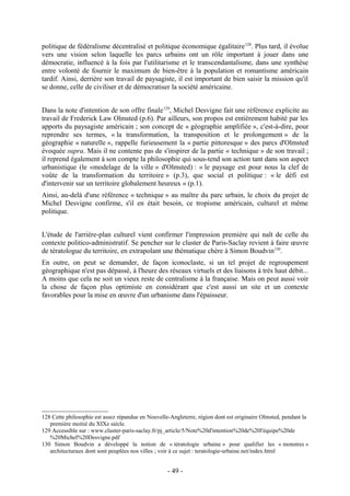 politique de fédéralisme décentralisé et politique économique égalitaire 128. Plus tard, il évolue
vers une vision selon laquelle les parcs urbains ont un rôle important à jouer dans une
démocratie, influencé à la fois par l'utilitarisme et le transcendantalisme, dans une synthèse
entre volonté de fournir le maximum de bien-être à la population et romantisme américain
tardif. Ainsi, derrière son travail de paysagiste, il est important de bien saisir la mission qu'il
se donne, celle de civiliser et de démocratiser la société américaine.


Dans la note d'intention de son offre finale 129, Michel Desvigne fait une référence explicite au
travail de Frederick Law Olmsted (p.6). Par ailleurs, son propos est entièrement habité par les
apports du paysagiste américain ; son concept de « géographie amplifiée », c'est-à-dire, pour
reprendre ses termes, « la transformation, la transposition et le prolongement » de la
géographie « naturelle », rappelle furieusement la « partie pittoresque » des parcs d'Olmsted
évoquée supra. Mais il ne contente pas de s'inspirer de la partie « technique » de son travail ;
il reprend également à son compte la philosophie qui sous-tend son action tant dans son aspect
urbanistique (le «modelage de la ville » d'Olmsted) : « le paysage est pour nous la clef de
voûte de la transformation du territoire » (p.3), que social et politique : « le défi est
d'intervenir sur un territoire globalement heureux » (p.1).
Ainsi, au-delà d'une référence « technique » au maître du parc urbain, le choix du projet de
Michel Desvigne confirme, s'il en était besoin, ce tropisme américain, culturel et même
politique.


L'étude de l'arrière-plan culturel vient confirmer l'impression première qui naît de celle du
contexte politico-administratif. Se pencher sur le cluster de Paris-Saclay revient à faire œuvre
de tératologue du territoire, en extrapolant une thématique chère à Simon Boudvin130.
En outre, on peut se demander, de façon iconoclaste, si un tel projet de regroupement
géographique n'est pas dépassé, à l'heure des réseaux virtuels et des liaisons à très haut débit...
A moins que cela ne soit un vieux reste de centralisme à la française. Mais on peut aussi voir
la chose de façon plus optimiste en considérant que c'est aussi un site et un contexte
favorables pour la mise en œuvre d'un urbanisme dans l'épaisseur.




128 Cette philosophie est assez répandue en Nouvelle-Angleterre, région dont est originaire Olmsted, pendant la
   première moitié du XIXe siècle.
129 Accessible sur : www.cluster-paris-saclay.fr/pj_article/5/Note%20d'intention%20de%20l'équipe%20de
   %20Michel%20Desvigne.pdf
130 Simon Boudvin a développé la notion de « tératologie urbaine » pour qualifier les « monstres »
   architecturaux dont sont peuplées nos villes ; voir à ce sujet : teratologie-urbaine.net/index.html


                                                    - 49 -
 