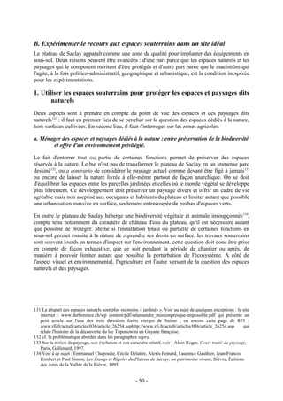 B. Expérimenter le recours aux espaces souterrains dans un site idéal
Le plateau de Saclay apparaît comme une zone de qualité pour implanter des équipements en
sous-sol. Deux raisons peuvent être avancées : d'une part parce que les espaces naturels et les
paysages qui le composent méritent d'être protégés et d'autre part parce que le maelström qui
l'agite, à la fois politico-administratif, géographique et urbanistique, est la condition inespérée
pour les expérimentations.

1. Utiliser les espaces souterrains pour protéger les espaces et paysages dits
       naturels
Deux aspects sont à prendre en compte du point de vue des espaces et des paysages dits
naturels131 : il faut en premier lieu de se pencher sur la question des espaces dédiés à la nature,
hors surfaces cultivées. En second lieu, il faut s'interroger sur les zones agricoles.

a. Ménager des espaces et paysages dédiés à la nature : entre préservation de la biodiversité
       et offre d'un environnement privilégié.

Le fait d'enterrer tout ou partie de certaines fonctions permet de préserver des espaces
réservés à la nature. Le but n'est pas de transformer le plateau de Saclay en un immense parc
dessiné132, ou a contrario de considérer le paysage actuel comme devant être figé à jamais 133
ou encore de laisser la nature livrée à elle-même partout de façon anarchique. On se doit
d'équilibrer les espaces entre les parcelles jardinées et celles où le monde végétal se développe
plus librement. Ce développement doit préserver un paysage divers et offrir un cadre de vie
agréable mais non aseptisé aux occupants et habitants du plateau et limiter autant que possible
une urbanisation massive en surface, seulement entrecoupée de poches d'espaces verts.

En outre le plateau de Saclay héberge une biodiversité végétale et animale insoupçonnée 134,
compte tenu notamment du caractère de château d'eau du plateau, qu'il est nécessaire autant
que possible de protéger. Même si l'installation totale ou partielle de certaines fonctions en
sous-sol permet ensuite à la nature de reprendre ses droits en surface, les travaux souterrains
sont souvent lourds en termes d'impact sur l'environnement. cette question doit donc être prise
en compte de façon exhaustive, que ce soit pendant la période de chantier ou après, de
manière à pouvoir limiter autant que possible la perturbation de l'écosystème. A côté de
l'aspect visuel et environnemental, l'agriculture est l'autre versant de la question des espaces
naturels et des paysages.




131 La plupart des espaces naturels sont plus ou moins « jardinés ». Voir au sujet de quelques exceptions : le site
   internet : www.derborence.ch/wp content/pdf/salamandre_missionpresque-impossible.pdf qui présente un
   petit article sur l'une des trois dernières forêts vierges de Suisse ; ou encore cette page de RFI :
   www.rfi.fr/actufr/articles/036/article_26254.asphttp://www.rfi.fr/actufr/articles/036/article_26254.asp      qui
   relate l'histoire de la découverte du lac Toponowini en Guyane française.
132 cf. la problématique abordée dans les paragraphes supra.
133 Sur la notion de paysage, son évolution et son caractère relatif, voir : Alain Roger, Court traité du paysage,
   Paris, Gallimard, 1997.
134 Voir à ce sujet : Emmanuel Chapoulie, Cécile Delattre, Alexis Feinard, Laurence Gauthier, Jean-Francis
   Rimbert et Paul Simon, Les Étangs et Rigoles du Plateau de Saclay, un patrimoine vivant, Bièvre, Éditions
   des Amis de la Vallée de la Bièvre, 1995.


                                                      - 50 -
 