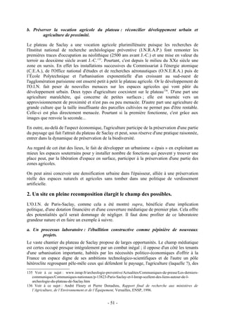 b. Préserver la vocation agricole du plateau : réconcilier développement urbain et
        agriculture de proximité.

Le plateau de Saclay a une vocation agricole plurimillénaire puisque les recherches de
l'Institut national de recherche archéologique préventive (I.N.R.A.P.) font remonter les
premières traces d'occupation au néolithique (2500 ans avant J.-C.) et une mise en valeur du
terroir au deuxième siècle avant J.-C.135. Pourtant, c'est depuis le milieu du XXe siècle une
zone en sursis. En effet les installations successives du Commissariat à l'énergie atomique
(C.E.A.), de l'Office national d'études et de recherches aéronautiques (O.N.E.R.A.) puis de
l’École Polytechnique et l'urbanisation exponentielle d'un croissant au sud-ouest de
l'agglomération parisienne ont enserré petit à petit le plateau agricole. Or le développement de
l'O.I.N. fait peser de nouvelles menaces sur les espaces agricoles qui vont pâtir du
développement urbain. Deux types d'agriculture coexistent sur le plateau 136. D'une part une
agriculture maraîchère, qui concerne de petites surfaces ; elle est tournée vers un
approvisionnement de proximité et n'est pas ou peu menacée. D'autre part une agriculture de
grande culture que la taille insuffisante des parcelles cultivées ne permet pas d'être rentable.
Celle-ci est plus directement menacée. Pourtant si la première fonctionne, c'est grâce aux
images que renvoie la seconde...

En outre, au-delà de l'aspect économique, l'agriculture participe de la préservation d'une partie
du paysage qui fait l'attrait du plateau de Saclay et peut, sous réserve d'une pratique raisonnée,
entrer dans la dynamique de préservation de la biodiversité.

Au regard de cet état des lieux, le fait de développer un urbanisme « épais » en exploitant au
mieux les espaces souterrains pour y installer nombre de fonctions qui peuvent y trouver une
place peut, par la libération d'espace en surface, participer à la préservation d'une partie des
zones agricoles.

On peut ainsi concevoir une densification urbaine dans l'épaisseur, alliée à une préservation
réelle des espaces naturels et agricoles sans tomber dans une politique de verdissement
artificielle.

2. Un site en pleine recomposition élargit le champ des possibles.
L'O.I.N. de Paris-Saclay, comme cela a été montré supra, bénéficie d'une implication
politique, d'une dotation financière et d'une couverture médiatique de premier plan. Cela offre
des potentialités qu'il serait dommage de négliger. Il faut donc profiter de ce laboratoire
grandeur nature et en faire un exemple à suivre.

a. Un processus laboratoire : l'ébullition constructive comme pépinière de nouveaux
       projets.
Le vaste chantier du plateau de Saclay propose de larges opportunités. Le champ médiatique
est certes occupé presque intégralement par un combat inégal ; il oppose d'un côté les tenants
d'une urbanisation importante, habités par les nécessités politico-économiques d'offrir à la
France un espace digne de ses ambitions technologico-scientifiques et de l'autre un pôle
hétéroclite regroupant pêle-mêle ceux qui défendent le paysage, l'agriculture (laquelle ?), des
135 Voir à ce sujet : www.inrap.fr/archeologie-preventive/Actualites/Communiques-de-presse/Les-derniers-
   communiques/Communiques-nationaux/p-13823-Paris-Saclay-et-l-Inrap-scellent-des-liens-autour-de-l-
   archeologie-du-plateau-de-Saclay.htm
136 Voir à ce sujet : André Fleury et Pierre Donadieu, Rapport final de recherche aux ministères de
   l’Agriculture, de l’Environnement et de l’Équipement, Versailles, ENSP, 1996.


                                                 - 51 -
 