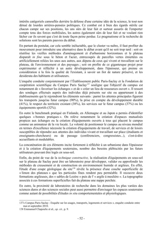 intérêts catégoriels camouflés derrière la défense d'une certaine idée de la science, le tout non
dénué de lourdes arrières-pensées politiques. Ce combat est à bien des égards stérile car
chacun campe sur ses positions, les uns sûrs de leur fait et surtout assurés de l'emporter
compte tenu des forces mobilisées, les autres également sûrs de leur fait et ne voulant rien
lâcher car ils savent que c'est de toute façon peine perdue. Le pragmatisme et la recherche de
solutions sont les parents pauvres du débat.
En partant du postulat, car cela semble inéluctable, que le cluster va naître, il faut profiter du
mouvement pour introduire une alternative dans le débat avant qu'il ne soit trop tard : soit on
réutilise les vieilles méthodes d'aménagement et d'urbanisme horizontaux et le plateau
disparaît in fine sous le béton et l'acier, entrecoupés de parcelles vertes émiettées ou
artificiellement reliées les unes aux autres, aux dépens de ceux qui vivent et travaillent sur le
plateau, de l'environnement et des paysages ; soit on profite de ce gigantesque projet pour
expérimenter et réfléchir à un autre développement, dans l'épaisseur, qui prenne en
considération à la fois la qualité de l'existant, à savoir un îlot de nature préservé, et les
desiderata des habitants et utilisateurs.
L'enquête conduite conjointement par l’Établissement public Paris-Saclay et la Fondation de
coopération scientifique du Campus Paris Saclay137 souligne que l'objectif du campus est
notamment de « favoriser les échanges » et de « créer un lieu de ressources ouvert ». Il ressort
des sondages effectués auprès des individus déjà présents sur site ou appartenant à des
établissements qui le rejoindront les éléments suivants : parmi les attentes principales figurent
les transports jusqu'au futur campus (90%), la prise en compte du développement durable
(41%), le respect du territoire existant (38%), les services sur le futur campus (37%) ou les
équipements sportifs (32%).
En outre le benchmark pratiqué en Finlande, en Allemagne et au Japon a permis d'identifier
quelques « bonnes pratiques ». On relève notamment la création d'espaces mutualisés
propices aux échanges ou la création d'équipements ouverts à tous qui placent le campus
comme un animateur de la vie locale. La volonté de positionner le campus au niveau mondial
en termes d'excellence nécessite la création d'équipements de travail, de services et de loisirs
susceptibles de répondre aux attentes des individus vivant et travaillant sur place (étudiants et
enseignants-chercheurs) ou de passage (conférenciers, congressistes...), c'est-à-dire
accueillants et modulables.
La concaténation de ces éléments incite fortement à réfléchir à un urbanisme dans l'épaisseur
et à la création d'équipements souterrains, nombre des besoins plébiscités par les futurs
utilisateurs pouvant être logés en sous-sol.
Enfin, du point de vue de la technique constructive, la réalisation d'équipements en sous-sol
sur le plateau de Saclay peut être un laboratoire pour développer, valider ou approfondir les
méthodes de creusement et de construction en environnement humide et argileux. En effet,
l'étude d'une coupe géologique du site138 révèle la présence d'une couche superficielle de
« limon des plateaux » que les particules fines rendent peu perméable. Il recouvre deux
formations argileuses, des « sables de Lozère » puis de l' « argile à meulière ». La topographie
associée à ces formations superficielles fait du plateau une nappe perchée.
En outre, la proximité de laboratoires de recherche dans les domaines les plus variées des
sciences dures et des sciences sociales peut aussi permettre d'envisager les espaces souterrains
comme autant de possibilités d'études in situ comportementales et physiologiques.

137« Campus Paris Saclay : Enquête sur les usages, transports, logements et services », enquête conduite entre
   mai et septembre 2010.
138 Emmanuel Chapoulie et al., op. cit., p. 9.


                                                     - 52 -
 