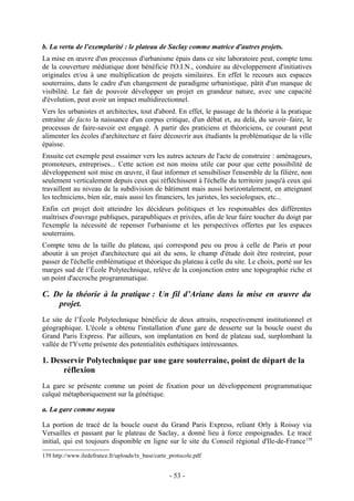 b. La vertu de l'exemplarité : le plateau de Saclay comme matrice d'autres projets.
La mise en œuvre d'un processus d'urbanisme épais dans ce site laboratoire peut, compte tenu
de la couverture médiatique dont bénéficie l'O.I.N., conduire au développement d'initiatives
originales et/ou à une multiplication de projets similaires. En effet le recours aux espaces
souterrains, dans le cadre d'un changement de paradigme urbanistique, pâtit d'un manque de
visibilité. Le fait de pouvoir développer un projet en grandeur nature, avec une capacité
d'évolution, peut avoir un impact multidirectionnel.
Vers les urbanistes et architectes, tout d'abord. En effet, le passage de la théorie à la pratique
entraîne de facto la naissance d'un corpus critique, d'un débat et, au delà, du savoir–faire, le
processus de faire-savoir est engagé. A partir des praticiens et théoriciens, ce courant peut
alimenter les écoles d'architecture et faire découvrir aux étudiants la problématique de la ville
épaisse.
Ensuite cet exemple peut essaimer vers les autres acteurs de l'acte de construire : aménageurs,
promoteurs, entreprises... Cette action est non moins utile car pour que cette possibilité de
développement soit mise en œuvre, il faut informer et sensibiliser l'ensemble de la filière, non
seulement verticalement depuis ceux qui réfléchissent à l'échelle du territoire jusqu'à ceux qui
travaillent au niveau de la subdivision de bâtiment mais aussi horizontalement, en atteignant
les techniciens, bien sûr, mais aussi les financiers, les juristes, les sociologues, etc...
Enfin cet projet doit atteindre les décideurs politiques et les responsables des différentes
maîtrises d'ouvrage publiques, parapubliques et privées, afin de leur faire toucher du doigt par
l'exemple la nécessité de repenser l'urbanisme et les perspectives offertes par les espaces
souterrains.
Compte tenu de la taille du plateau, qui correspond peu ou prou à celle de Paris et pour
aboutir à un projet d'architecture qui ait du sens, le champ d'étude doit être restreint, pour
passer de l'échelle emblématique et théorique du plateau à celle du site. Le choix, porté sur les
marges sud de l’École Polytechnique, relève de la conjonction entre une topographie riche et
un point d'accroche programmatique.

C. De la théorie à la pratique : Un fil d’Ariane dans la mise en œuvre du
    projet.
Le site de l’École Polytechnique bénéficie de deux attraits, respectivement institutionnel et
géographique. L'école a obtenu l'installation d'une gare de desserte sur la boucle ouest du
Grand Paris Express. Par ailleurs, son implantation en bord de plateau sud, surplombant la
vallée de l'Yvette présente des potentialités esthétiques intéressantes.

1. Desservir Polytechnique par une gare souterraine, point de départ de la
      réflexion
La gare se présente comme un point de fixation pour un développement programmatique
calqué métaphoriquement sur la génétique.

a. La gare comme noyau

La portion de tracé de la boucle ouest du Grand Paris Express, reliant Orly à Roissy via
Versailles et passant par le plateau de Saclay, a donné lieu à force empoignades. Le tracé
initial, qui est toujours disponible en ligne sur le site du Conseil régional d'Ile-de-France 139
139 http://www.iledefrance.fr/uploads/tx_base/carte_protocole.pdf


                                                    - 53 -
 