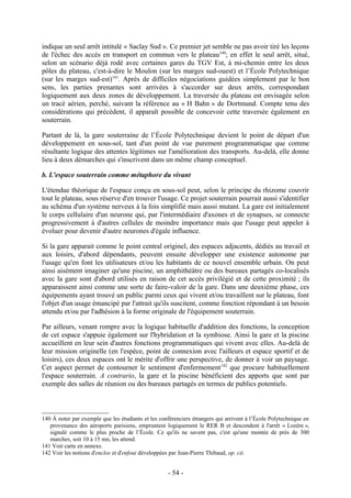 indique un seul arrêt intitulé « Saclay Sud ». Ce premier jet semble ne pas avoir tiré les leçons
de l'échec des accès en transport en commun vers le plateau 140; en effet le seul arrêt, situé,
selon un scénario déjà rodé avec certaines gares du TGV Est, à mi-chemin entre les deux
pôles du plateau, c'est-à-dire le Moulon (sur les marges sud-ouest) et l’École Polytechnique
(sur les marges sud-est)141. Après de difficiles négociations guidées simplement par le bon
sens, les parties prenantes sont arrivées à s'accorder sur deux arrêts, correspondant
logiquement aux deux zones de développement. La traversée du plateau est envisagée selon
un tracé aérien, perché, suivant la référence au « H Bahn » de Dortmund. Compte tenu des
considérations qui précèdent, il apparaît possible de concevoir cette traversée également en
souterrain.

Partant de là, la gare souterraine de l’École Polytechnique devient le point de départ d'un
développement en sous-sol, tant d'un point de vue purement programmatique que comme
résultante logique des attentes légitimes sur l'amélioration des transports. Au-delà, elle donne
lieu à deux démarches qui s'inscrivent dans un même champ conceptuel.

b. L'espace souterrain comme métaphore du vivant

L'étendue théorique de l'espace conçu en sous-sol peut, selon le principe du rhizome couvrir
tout le plateau, sous réserve d'en trouver l'usage. Ce projet souterrain pourrait aussi s'identifier
au schéma d'un système nerveux à la fois simplifié mais aussi mutant. La gare est initialement
le corps cellulaire d'un neurone qui, par l'intermédiaire d'axones et de synapses, se connecte
progressivement à d'autres cellules de moindre importance mais que l'usage peut appeler à
évoluer pour devenir d'autre neurones d'égale influence.

Si la gare apparait comme le point central originel, des espaces adjacents, dédiés au travail et
aux loisirs, d'abord dépendants, peuvent ensuite développer une existence autonome par
l'usage qu'en font les utilisateurs et/ou les habitants de ce nouvel ensemble urbain. On peut
ainsi aisément imaginer qu'une piscine, un amphithéâtre ou des bureaux partagés co-localisés
avec la gare sont d'abord utilisés en raison de cet accès privilégié et de cette proximité ; ils
apparaissent ainsi comme une sorte de faire-valoir de la gare. Dans une deuxième phase, ces
équipements ayant trouvé un public parmi ceux qui vivent et/ou travaillent sur le plateau, font
l'objet d'un usage émancipé par l'attrait qu'ils suscitent, comme fonction répondant à un besoin
attendu et/ou par l'adhésion à la forme originale de l'équipement souterrain.

Par ailleurs, venant rompre avec la logique habituelle d'addition des fonctions, la conception
de cet espace s'appuie également sur l'hybridation et la symbiose. Ainsi la gare et la piscine
accueillent en leur sein d'autres fonctions programmatiques qui vivent avec elles. Au-delà de
leur mission originelle (en l'espèce, point de connexion avec l'ailleurs et espace sportif et de
loisirs), ces deux espaces ont le mérite d'offrir une perspective, de donner à voir un paysage.
Cet aspect permet de contourner le sentiment d'enfermement 142 que procure habituellement
l'espace souterrain. A contrario, la gare et la piscine bénéficient des apports que sont par
exemple des salles de réunion ou des bureaux partagés en termes de publics potentiels.



140 À noter par exemple que les étudiants et les conférenciers étrangers qui arrivent à l’École Polytechnique en
   provenance des aéroports parisiens, empruntent logiquement le RER B et descendent à l'arrêt « Lozère »,
   signalé comme le plus proche de l’École. Ce qu'ils ne savent pas, c'est qu'une montée de près de 300
   marches, soit 10 à 15 mn, les attend.
141 Voir carte en annexe.
142 Voir les notions d'enclos et d'enfoui développées par Jean-Pierre Thibaud, op. cit.


                                                    - 54 -
 