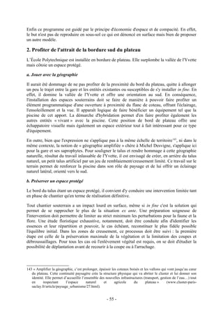 Enfin ce programme est guidé par le principe d'économie d'espace et de compacité. En effet,
le but n'est pas de reproduire en sous-sol ce qui est dénoncé en surface mais bien de proposer
un autre modèle.

2. Profiter de l'attrait de la bordure sud du plateau
L’École Polytechnique est installée en bordure de plateau. Elle surplombe la vallée de l'Yvette
mais côtoie un espace protégé.

a. Jouer avec la géographie

Il aurait été dommage de ne pas profiter de la proximité du bord du plateau, quitte à allonger
un peu le trajet entre la gare et les entités existantes ou susceptibles de s'y installer in fine. En
effet, il domine la vallée de l'Yvette et offre une orientation au sud. En conséquence,
l'installation des espaces souterrains doit se faire de manière à pouvoir faire profiter un
élément programmatique d'une ouverture à proximité du flanc de coteau, offrant l'éclairage,
l'ensoleillement et la vue. Il apparaît logique de faire bénéficier un équipement tel que la
piscine de cet apport. La démarche d'hybridation permet d'en faire profiter également les
autres entités « vivant » avec la piscine. Cette position de bord de plateau offre une
échappatoire visuelle mais également un espace extérieur tout à fait intéressant pour ce type
d'équipement.

En outre, bien que l'expression ne s'applique pas à la même échelle de territoire 143, ni dans le
même contexte, la notion de « géographie amplifiée » chère à Michel Desvigne, s'applique ici
pour la gare et ses saprophytes. Pour souligner le talus et rendre hommage à cette géographie
naturelle, résultat du travail inlassable de l'Yvette, il est envisagé de créer, en arrière du talus
naturel, un petit talus artificiel par un jeu de remblaiement/creusement limité. Ce travail sur le
terrain permet de renforcer la piscine dans son rôle de paysage et de lui offrir un éclairage
naturel latéral, orienté vers le sud.

b. Préserver un espace protégé

Le bord du talus étant un espace protégé, il convient d'y conduire une intervention limitée tant
en phase de chantier qu'en terme de réalisation définitive.

Tout chantier souterrain a un impact lourd en surface, même si in fine c'est la solution qui
permet de se rapprocher le plus de la situation ex ante. Une préparation soigneuse de
l'intervention doit permettre de limiter au strict minimum les perturbations pour la faune et la
flore. Une étude floristique exhaustive, notamment, doit être conduite afin d'identifier les
essences et leur répartition et pouvoir, le cas échéant, reconstituer le plus fidèle possible
l'équilibre initial. Dans les zones de creusement, ce processus doit être suivi : la première
étape est celle de la préservation maximale de la végétation et la limitation des coupes et
débroussaillages. Pour tous les cas où l'enlèvement végétal est requis, on se doit d'étudier la
possibilité de déplantation avant de recourir à la coupe ou à l'arrachage.



143 « Amplifier la géographie, c’est prolonger, épaissir les coteaux boisés et les vallons qui vont jusqu’au cœur
   du plateau. Cette continuité paysagère crée la structure physique qui va abriter le cluster et lui donner son
   identité. Elle permet d’accueillir l’ensemble des nouvelles infrastructures (transport, gestion de l’eau…) tout
   en      respectant      l’espace      naturel    et     agricole     du      plateau »      (www.cluster-paris-
   saclay.fr/article/paysage_urbanisme/27.html).


                                                     - 55 -
 