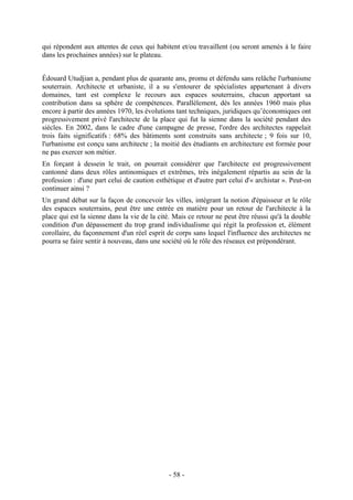 qui répondent aux attentes de ceux qui habitent et/ou travaillent (ou seront amenés à le faire
dans les prochaines années) sur le plateau.


Édouard Utudjian a, pendant plus de quarante ans, promu et défendu sans relâche l'urbanisme
souterrain. Architecte et urbaniste, il a su s'entourer de spécialistes appartenant à divers
domaines, tant est complexe le recours aux espaces souterrains, chacun apportant sa
contribution dans sa sphère de compétences. Parallèlement, dès les années 1960 mais plus
encore à partir des années 1970, les évolutions tant techniques, juridiques qu’économiques ont
progressivement privé l'architecte de la place qui fut la sienne dans la société pendant des
siècles. En 2002, dans le cadre d'une campagne de presse, l'ordre des architectes rappelait
trois faits significatifs : 68% des bâtiments sont construits sans architecte ; 9 fois sur 10,
l'urbanisme est conçu sans architecte ; la moitié des étudiants en architecture est formée pour
ne pas exercer son métier.
En forçant à dessein le trait, on pourrait considérer que l'architecte est progressivement
cantonné dans deux rôles antinomiques et extrêmes, très inégalement répartis au sein de la
profession : d'une part celui de caution esthétique et d'autre part celui d'« archistar ». Peut-on
continuer ainsi ?
Un grand débat sur la façon de concevoir les villes, intégrant la notion d'épaisseur et le rôle
des espaces souterrains, peut être une entrée en matière pour un retour de l'architecte à la
place qui est la sienne dans la vie de la cité. Mais ce retour ne peut être réussi qu'à la double
condition d'un dépassement du trop grand individualisme qui régit la profession et, élément
corollaire, du façonnement d'un réel esprit de corps sans lequel l'influence des architectes ne
pourra se faire sentir à nouveau, dans une société où le rôle des réseaux est prépondérant.




                                              - 58 -
 