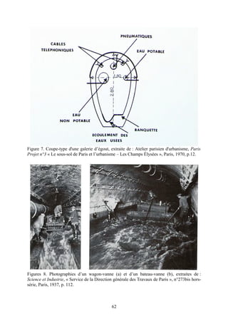 Figure 7. Coupe-type d'une galerie d’égout, extraite de : Atelier parisien d'urbanisme, Paris
Projet n°3 « Le sous-sol de Paris et l’urbanisme – Les Champs Élysées », Paris, 1970, p.12.




Figures 8. Photographies d’un wagon-vanne (a) et d’un bateau-vanne (b), extraites de :
Science et Industrie, « Service de la Direction générale des Travaux de Paris », n°273bis hors-
série, Paris, 1937, p. 112.



                                              62
 