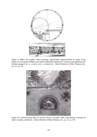 Figure 9. Métro de Londres. Deux gravures représentant respectivement la coupe d’une
station et d’un tunnel (1900) et une rame (1890) dans laquelle les voitures ne possèdent pas de
fenêtres puisqu’il n’y a « rien à voir » ; extraites de : Alain Clément et Gilles Thomas, dir.,
op. cit., p. 176.




Figure 10. Gravure parue dans le Journal illustré en juillet 1886, représentant un projet de
métro à vapeur, extraite de : Alain Clément et Gilles Thomas, dir., op. cit., p. 176.




                                              63
 