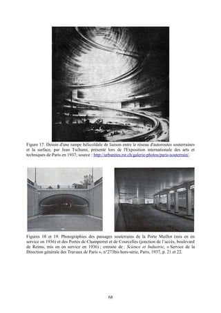 Figure 17. Dessin d'une rampe hélicoïdale de liaison entre le réseau d'autoroutes souterraines
et la surface, par Jean Tschumi, présenté lors de l'Exposition internationale des arts et
techniques de Paris en 1937; source : http://urbanites.rsr.ch/galerie-photos/paris-souterrain/.




Figures 18 et 19. Photographies des passages souterrains de la Porte Maillot (mis en en
service en 1936) et des Portes de Champerret et de Courcelles (jonction de l’accès, boulevard
de Reims, mis en en service en 1936) ; extraite de : Science et Industrie, « Service de la
Direction générale des Travaux de Paris », n°273bis hors-série, Paris, 1937, p. 21 et 22.




                                              68
 