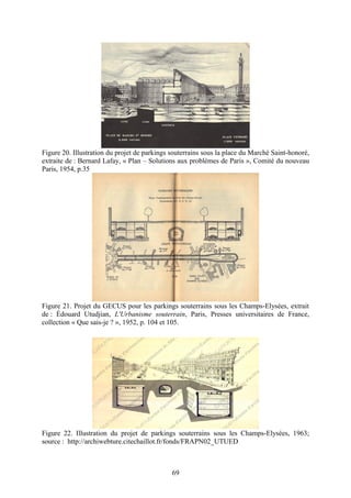 Figure 20. Illustration du projet de parkings souterrains sous la place du Marché Saint-honoré,
extraite de : Bernard Lafay, « Plan – Solutions aux problèmes de Paris », Comité du nouveau
Paris, 1954, p.35




Figure 21. Projet du GECUS pour les parkings souterrains sous les Champs-Elysées, extrait
de : Édouard Utudjian, L'Urbanisme souterrain, Paris, Presses universitaires de France,
collection « Que sais-je ? », 1952, p. 104 et 105.




Figure 22. Illustration du projet de parkings souterrains sous les Champs-Elysées, 1963;
source : http://archiwebture.citechaillot.fr/fonds/FRAPN02_UTUED



                                              69
 