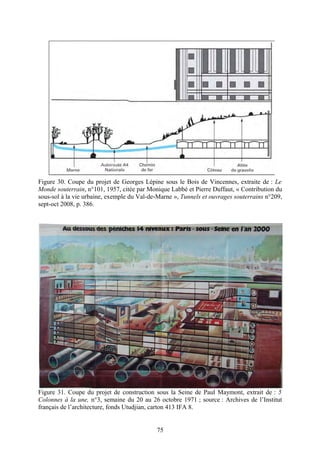 Figure 30. Coupe du projet de Georges Lépine sous le Bois de Vincennes, extraite de : Le
Monde souterrain, n°101, 1957, citée par Monique Labbé et Pierre Duffaut, « Contribution du
sous-sol à la vie urbaine, exemple du Val-de-Marne », Tunnels et ouvrages souterrains n°209,
sept-oct 2008, p. 386.




Figure 31. Coupe du projet de construction sous la Seine de Paul Maymont, extrait de : 5
Colonnes à la une, n°3, semaine du 20 au 26 octobre 1971 ; source : Archives de l’Institut
français de l’architecture, fonds Utudjian, carton 413 IFA 8.


                                            75
 